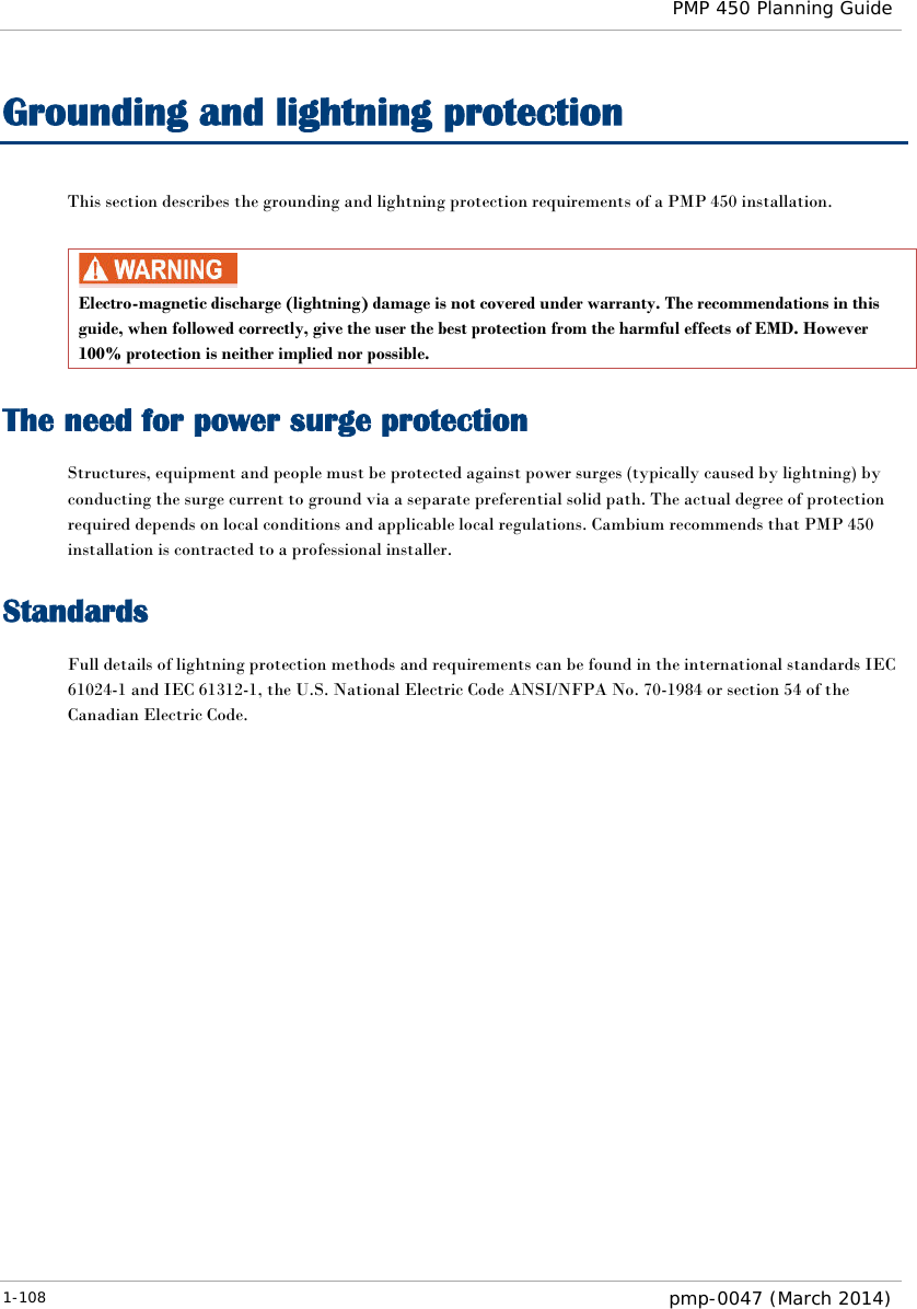  PMP 450 Planning Guide  Grounding and lightning protection This section describes the grounding and lightning protection requirements of a PMP 450 installation.   Electro-magnetic discharge (lightning) damage is not covered under warranty. The recommendations in this guide, when followed correctly, give the user the best protection from the harmful effects of EMD. However 100% protection is neither implied nor possible. The need for power surge protection Structures, equipment and people must be protected against power surges (typically caused by lightning) by conducting the surge current to ground via a separate preferential solid path. The actual degree of protection required depends on local conditions and applicable local regulations. Cambium recommends that PMP 450 installation is contracted to a professional installer. Standards Full details of lightning protection methods and requirements can be found in the international standards IEC 61024-1 and IEC 61312-1, the U.S. National Electric Code ANSI/NFPA No. 70-1984 or section 54 of the Canadian Electric Code.  1-108  pmp-0047 (March 2014)  