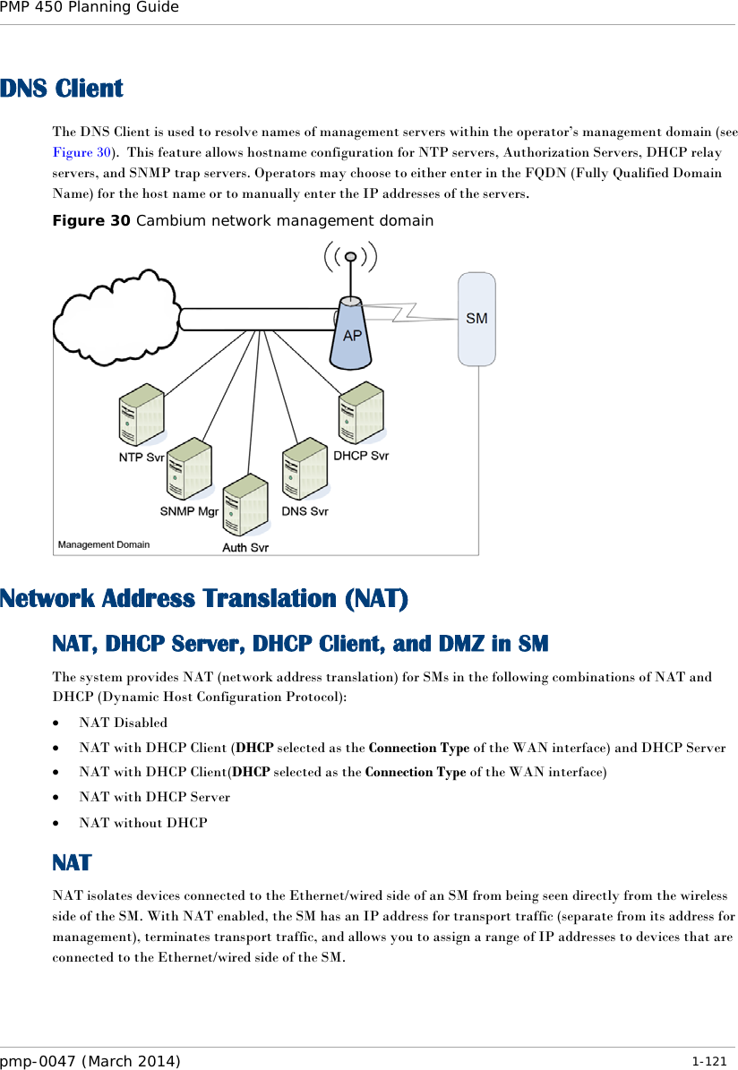 PMP 450 Planning Guide    DNS Client The DNS Client is used to resolve names of management servers within the operator’s management domain (see Figure 30).  This feature allows hostname configuration for NTP servers, Authorization Servers, DHCP relay servers, and SNMP trap servers. Operators may choose to either enter in the FQDN (Fully Qualified Domain Name) for the host name or to manually enter the IP addresses of the servers.   Figure 30 Cambium network management domain  Network Address Translation (NAT) NAT, DHCP Server, DHCP Client, and DMZ in SM The system provides NAT (network address translation) for SMs in the following combinations of NAT and DHCP (Dynamic Host Configuration Protocol): • NAT Disabled • NAT with DHCP Client (DHCP selected as the Connection Type of the WAN interface) and DHCP Server • NAT with DHCP Client(DHCP selected as the Connection Type of the WAN interface) • NAT with DHCP Server • NAT without DHCP NAT NAT isolates devices connected to the Ethernet/wired side of an SM from being seen directly from the wireless side of the SM. With NAT enabled, the SM has an IP address for transport traffic (separate from its address for management), terminates transport traffic, and allows you to assign a range of IP addresses to devices that are connected to the Ethernet/wired side of the SM.  pmp-0047 (March 2014)   1-121  