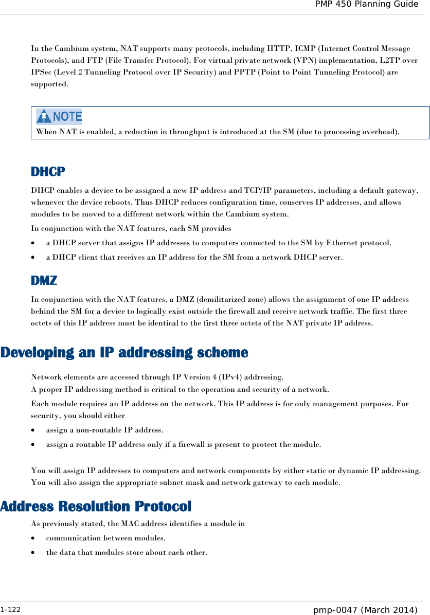  PMP 450 Planning Guide  In the Cambium system, NAT supports many protocols, including HTTP, ICMP (Internet Control Message Protocols), and FTP (File Transfer Protocol). For virtual private network (VPN) implementation, L2TP over IPSec (Level 2 Tunneling Protocol over IP Security) and PPTP (Point to Point Tunneling Protocol) are supported.    When NAT is enabled, a reduction in throughput is introduced at the SM (due to processing overhead).  DHCP DHCP enables a device to be assigned a new IP address and TCP/IP parameters, including a default gateway, whenever the device reboots. Thus DHCP reduces configuration time, conserves IP addresses, and allows modules to be moved to a different network within the Cambium system. In conjunction with the NAT features, each SM provides • a DHCP server that assigns IP addresses to computers connected to the SM by Ethernet protocol. • a DHCP client that receives an IP address for the SM from a network DHCP server. DMZ In conjunction with the NAT features, a DMZ (demilitarized zone) allows the assignment of one IP address behind the SM for a device to logically exist outside the firewall and receive network traffic. The first three octets of this IP address must be identical to the first three octets of the NAT private IP address. Developing an IP addressing scheme Network elements are accessed through IP Version 4 (IPv4) addressing.  A proper IP addressing method is critical to the operation and security of a network. Each module requires an IP address on the network. This IP address is for only management purposes. For security, you should either • assign a non-routable IP address. • assign a routable IP address only if a firewall is present to protect the module.   You will assign IP addresses to computers and network components by either static or dynamic IP addressing. You will also assign the appropriate subnet mask and network gateway to each module.  Address Resolution Protocol As previously stated, the MAC address identifies a module in • communication between modules. • the data that modules store about each other. 1-122  pmp-0047 (March 2014)  