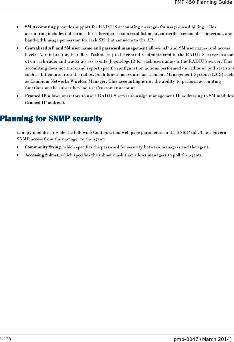  PMP 450 Planning Guide  • SM Accounting provides support for RADIUS accounting messages for usage-based billing.  This accounting includes indications for subscriber session establishment, subscriber session disconnection, and bandwidth usage per session for each SM that connects to the AP.   • Centralized AP and SM user name and password management allows AP and SM usernames and access levels (Administrator, Installer, Technician) to be centrally administered in the RADIUS server instead of on each radio and tracks access events (logon/logoff) for each username on the RADIUS server. This accounting does not track and report specific configuration actions performed on radios or pull statistics such as bit counts from the radios. Such functions require an Element Management System (EMS) such as Cambium Networks Wireless Manager. This accounting is not the ability to perform accounting functions on the subscriber/end user/customer account. • Framed IP allows operators to use a RADIUS server to assign management IP addressing to SM modules (framed IP address). Planning for SNMP security Canopy modules provide the following Configuration web page parameters in the SNMP tab. These govern SNMP access from the manager to the agent: • Community String, which specifies the password for security between managers and the agent. • Accessing Subnet, which specifies the subnet mask that allows managers to poll the agents. 1-138  pmp-0047 (March 2014)  