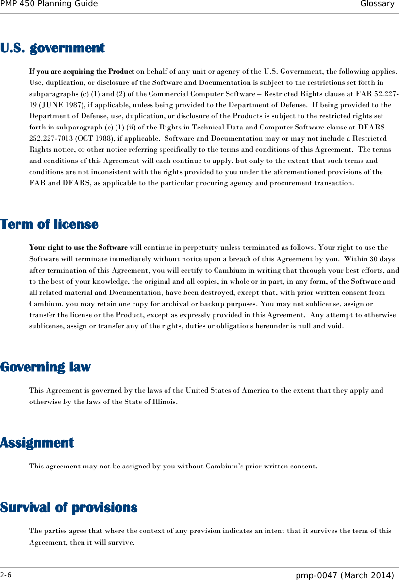 PMP 450 Planning Guide Glossary  U.S. government If you are acquiring the Product on behalf of any unit or agency of the U.S. Government, the following applies.  Use, duplication, or disclosure of the Software and Documentation is subject to the restrictions set forth in subparagraphs (c) (1) and (2) of the Commercial Computer Software – Restricted Rights clause at FAR 52.227-19 (JUNE 1987), if applicable, unless being provided to the Department of Defense.  If being provided to the Department of Defense, use, duplication, or disclosure of the Products is subject to the restricted rights set forth in subparagraph (c) (1) (ii) of the Rights in Technical Data and Computer Software clause at DFARS 252.227-7013 (OCT 1988), if applicable.  Software and Documentation may or may not include a Restricted Rights notice, or other notice referring specifically to the terms and conditions of this Agreement.  The terms and conditions of this Agreement will each continue to apply, but only to the extent that such terms and conditions are not inconsistent with the rights provided to you under the aforementioned provisions of the FAR and DFARS, as applicable to the particular procuring agency and procurement transaction.   Term of license Your right to use the Software will continue in perpetuity unless terminated as follows. Your right to use the Software will terminate immediately without notice upon a breach of this Agreement by you.  Within 30 days after termination of this Agreement, you will certify to Cambium in writing that through your best efforts, and to the best of your knowledge, the original and all copies, in whole or in part, in any form, of the Software and all related material and Documentation, have been destroyed, except that, with prior written consent from Cambium, you may retain one copy for archival or backup purposes. You may not sublicense, assign or transfer the license or the Product, except as expressly provided in this Agreement.  Any attempt to otherwise sublicense, assign or transfer any of the rights, duties or obligations hereunder is null and void.   Governing law This Agreement is governed by the laws of the United States of America to the extent that they apply and otherwise by the laws of the State of Illinois.   Assignment This agreement may not be assigned by you without Cambium’s prior written consent.   Survival of provisions The parties agree that where the context of any provision indicates an intent that it survives the term of this Agreement, then it will survive. 2-6  pmp-0047 (March 2014)  