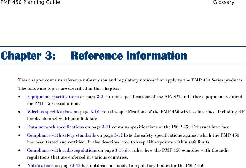 PMP 450 Planning Guide Glossary   Chapter 3:  Reference information This chapter contains reference information and regulatory notices that apply to the PMP 450 Series products. The following topics are described in this chapter: • Equipment specifications on page 3-2 contains specifications of the AP, SM and other equipment required for PMP 450 installations. • Wireless specifications on page 3-10 contains specifications of the PMP 450 wireless interface, including RF bands, channel width and link loss. • Data network specifications on page 3-11 contains specifications of the PMP 450 Ethernet interface. • Compliance with safety standards on page 3-12 lists the safety specifications against which the PMP 450 has been tested and certified. It also describes how to keep RF exposure within safe limits. • Compliance with radio regulations on page 3-16 describes how the PMP 450 complies with the radio regulations that are enforced in various countries. • Notifications on page 3-42 has notifications made to regulatory bodies for the PMP 450.  