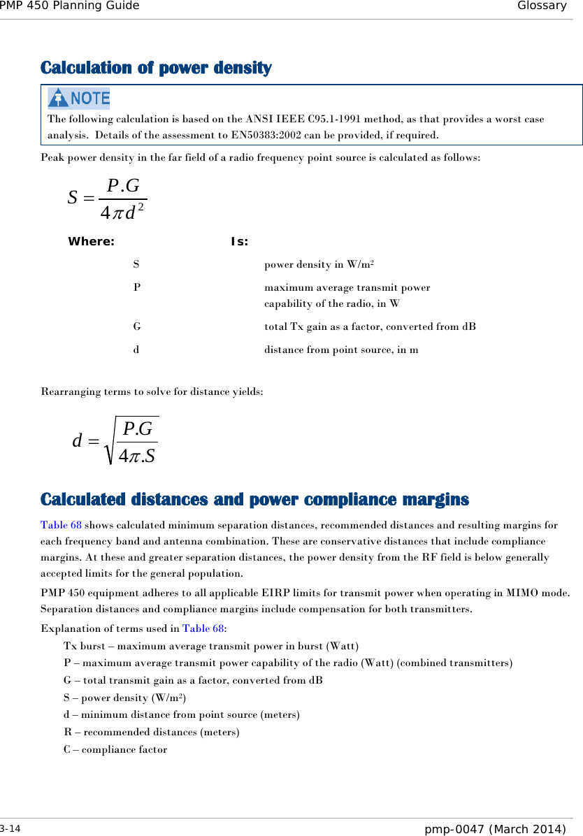 PMP 450 Planning Guide Glossary  Calculation of power density  The following calculation is based on the ANSI IEEE C95.1-1991 method, as that provides a worst case analysis.  Details of the assessment to EN50383:2002 can be provided, if required. Peak power density in the far field of a radio frequency point source is calculated as follows:    Where:  Is:    S    power density in W/m2   P    maximum average transmit power capability of the radio, in W   G    total Tx gain as a factor, converted from dB   d    distance from point source, in m  Rearranging terms to solve for distance yields:     Calculated distances and power compliance margins Table 68 shows calculated minimum separation distances, recommended distances and resulting margins for each frequency band and antenna combination. These are conservative distances that include compliance margins. At these and greater separation distances, the power density from the RF field is below generally accepted limits for the general population. PMP 450 equipment adheres to all applicable EIRP limits for transmit power when operating in MIMO mode.  Separation distances and compliance margins include compensation for both transmitters. Explanation of terms used in Table 68: Tx burst – maximum average transmit power in burst (Watt) P – maximum average transmit power capability of the radio (Watt) (combined transmitters) G – total transmit gain as a factor, converted from dB S – power density (W/m2) d – minimum distance from point source (meters) R – recommended distances (meters) C – compliance factor    24.dGPSπ=SGPd.4.π=3-14  pmp-0047 (March 2014)  