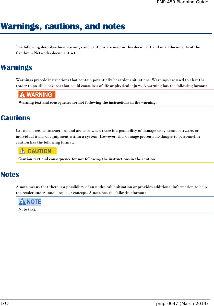  PMP 450 Planning Guide  Warnings, cautions, and notes The following describes how warnings and cautions are used in this document and in all documents of the Cambium Networks document set. Warnings Warnings precede instructions that contain potentially hazardous situations. Warnings are used to alert the reader to possible hazards that could cause loss of life or physical injury. A warning has the following format:  Warning text and consequence for not following the instructions in the warning. Cautions Cautions precede instructions and are used when there is a possibility of damage to systems, software, or individual items of equipment within a system. However, this damage presents no danger to personnel. A caution has the following format:  Caution text and consequence for not following the instructions in the caution. Notes A note means that there is a possibility of an undesirable situation or provides additional information to help the reader understand a topic or concept. A note has the following format:  Note text.   1-10  pmp-0047 (March 2014)  