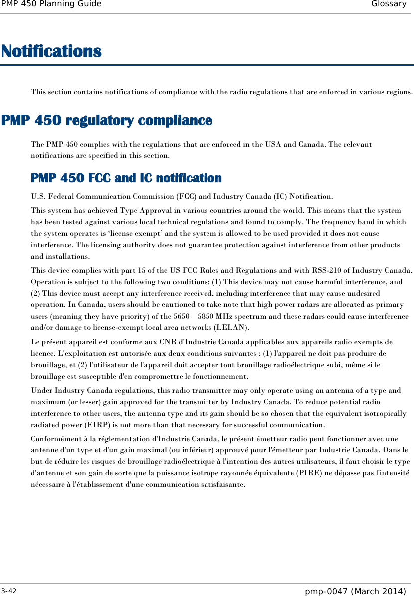 PMP 450 Planning Guide Glossary  Notifications This section contains notifications of compliance with the radio regulations that are enforced in various regions. PMP 450 regulatory compliance The PMP 450 complies with the regulations that are enforced in the USA and Canada. The relevant notifications are specified in this section. PMP 450 FCC and IC notification U.S. Federal Communication Commission (FCC) and Industry Canada (IC) Notification. This system has achieved Type Approval in various countries around the world. This means that the system has been tested against various local technical regulations and found to comply. The frequency band in which the system operates is ‘license exempt’ and the system is allowed to be used provided it does not cause interference. The licensing authority does not guarantee protection against interference from other products and installations. This device complies with part 15 of the US FCC Rules and Regulations and with RSS-210 of Industry Canada.  Operation is subject to the following two conditions: (1) This device may not cause harmful interference, and (2) This device must accept any interference received, including interference that may cause undesired operation. In Canada, users should be cautioned to take note that high power radars are allocated as primary users (meaning they have priority) of the 5650 – 5850 MHz spectrum and these radars could cause interference and/or damage to license-exempt local area networks (LELAN). Le présent appareil est conforme aux CNR d&apos;Industrie Canada applicables aux appareils radio exempts de licence. L&apos;exploitation est autorisée aux deux conditions suivantes : (1) l&apos;appareil ne doit pas produire de brouillage, et (2) l&apos;utilisateur de l&apos;appareil doit accepter tout brouillage radioélectrique subi, même si le brouillage est susceptible d&apos;en compromettre le fonctionnement. Under Industry Canada regulations, this radio transmitter may only operate using an antenna of a type and maximum (or lesser) gain approved for the transmitter by Industry Canada. To reduce potential radio interference to other users, the antenna type and its gain should be so chosen that the equivalent isotropically radiated power (EIRP) is not more than that necessary for successful communication. Conformément à la réglementation d&apos;Industrie Canada, le présent émetteur radio peut fonctionner avec une antenne d&apos;un type et d&apos;un gain maximal (ou inférieur) approuvé pour l&apos;émetteur par Industrie Canada. Dans le but de réduire les risques de brouillage radioélectrique à l&apos;intention des autres utilisateurs, il faut choisir le type d&apos;antenne et son gain de sorte que la puissance isotrope rayonnée équivalente (PIRE) ne dépasse pas l&apos;intensité nécessaire à l&apos;établissement d&apos;une communication satisfaisante. 3-42  pmp-0047 (March 2014)  