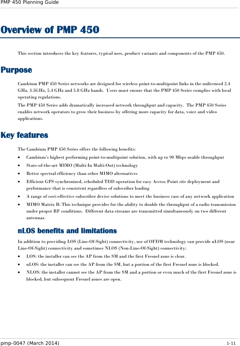 PMP 450 Planning Guide    Overview of PMP 450 This section introduces the key features, typical uses, product variants and components of the PMP 450. Purpose Cambium PMP 450 Series networks are designed for wireless point-to-multipoint links in the unlicensed 2.4 GHz, 3.5GHz, 5.4 GHz and 5.8 GHz bands.  Users must ensure that the PMP 450 Series complies with local operating regulations. The PMP 450 Series adds dramatically increased network throughput and capacity.  The PMP 450 Series enables network operators to grow their business by offering more capacity for data, voice and video applications. Key features The Cambium PMP 450 Series offers the following benefits: • Cambium’s highest performing point-to-multipoint solution, with up to 90 Mbps usable throughput • State-of-the-art MIMO (Multi-In Multi-Out) technology  • Better spectral efficiency than other MIMO alternatives • Efficient GPS synchronized, scheduled TDD operation for easy Access Point site deployment and performance that is consistent regardless of subscriber loading • A range of cost-effective subscriber device solutions to meet the business case of any network application • MIMO Matrix B: This technique provides for the ability to double the throughput of a radio transmission under proper RF conditions.  Different data streams are transmitted simultaneously on two different antennas. nLOS benefits and limitations In addition to providing LOS (Line-Of-Sight) connectivity, use of OFDM technology can provide nLOS (near Line-Of-Sight) connectivity and sometimes NLOS (Non-Line-Of-Sight) connectivity: • LOS: the installer can see the AP from the SM and the first Fresnel zone is clear. • nLOS: the installer can see the AP from the SM, but a portion of the first Fresnel zone is blocked. • NLOS: the installer cannot see the AP from the SM and a portion or even much of the first Fresnel zone is blocked, but subsequent Fresnel zones are open. pmp-0047 (March 2014)   1-11  