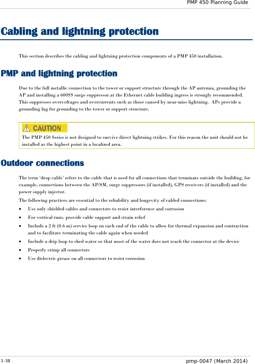  PMP 450 Planning Guide  Cabling and lightning protection This section describes the cabling and lightning protection components of a PMP 450 installation. PMP and lightning protection Due to the full metallic connection to the tower or support structure through the AP antenna, grounding the AP and installing a 600SS surge suppressor at the Ethernet cable building ingress is strongly recommended.  This suppresses overvoltages and overcurrents such as those caused by near-miss lightning.  APs provide a grounding lug for grounding to the tower or support structure.   The PMP 450 Series is not designed to survive direct lightning strikes. For this reason the unit should not be installed as the highest point in a localized area. Outdoor connections The term ‘drop cable’ refers to the cable that is used for all connections that terminate outside the building, for example, connections between the AP/SM, surge suppressors (if installed), GPS receivers (if installed) and the power supply injector. The following practices are essential to the reliability and longevity of cabled connections: • Use only shielded cables and connectors to resist interference and corrosion • For vertical runs, provide cable support and strain relief • Include a 2 ft (0.6 m) service loop on each end of the cable to allow for thermal expansion and contraction and to facilitate terminating the cable again when needed • Include a drip loop to shed water so that most of the water does not reach the connector at the device • Properly crimp all connectors • Use dielectric grease on all connectors to resist corrosion  1-38  pmp-0047 (March 2014)  