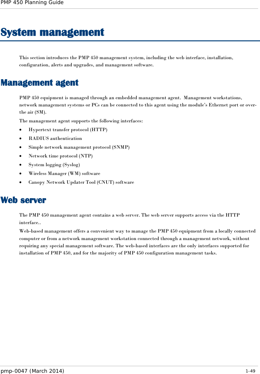 PMP 450 Planning Guide    System management This section introduces the PMP 450 management system, including the web interface, installation, configuration, alerts and upgrades, and management software. Management agent PMP 450 equipment is managed through an embedded management agent.  Management workstations, network management systems or PCs can be connected to this agent using the module’s Ethernet port or over-the air (SM). The management agent supports the following interfaces: • Hypertext transfer protocol (HTTP) • RADIUS authentication • Simple network management protocol (SNMP) • Network time protocol (NTP) • System logging (Syslog) • Wireless Manager (WM) software • Canopy Network Updater Tool (CNUT) software Web server The PMP 450 management agent contains a web server. The web server supports access via the HTTP interface.. Web-based management offers a convenient way to manage the PMP 450 equipment from a locally connected computer or from a network management workstation connected through a management network, without requiring any special management software. The web-based interfaces are the only interfaces supported for installation of PMP 450, and for the majority of PMP 450 configuration management tasks.  pmp-0047 (March 2014)   1-49  
