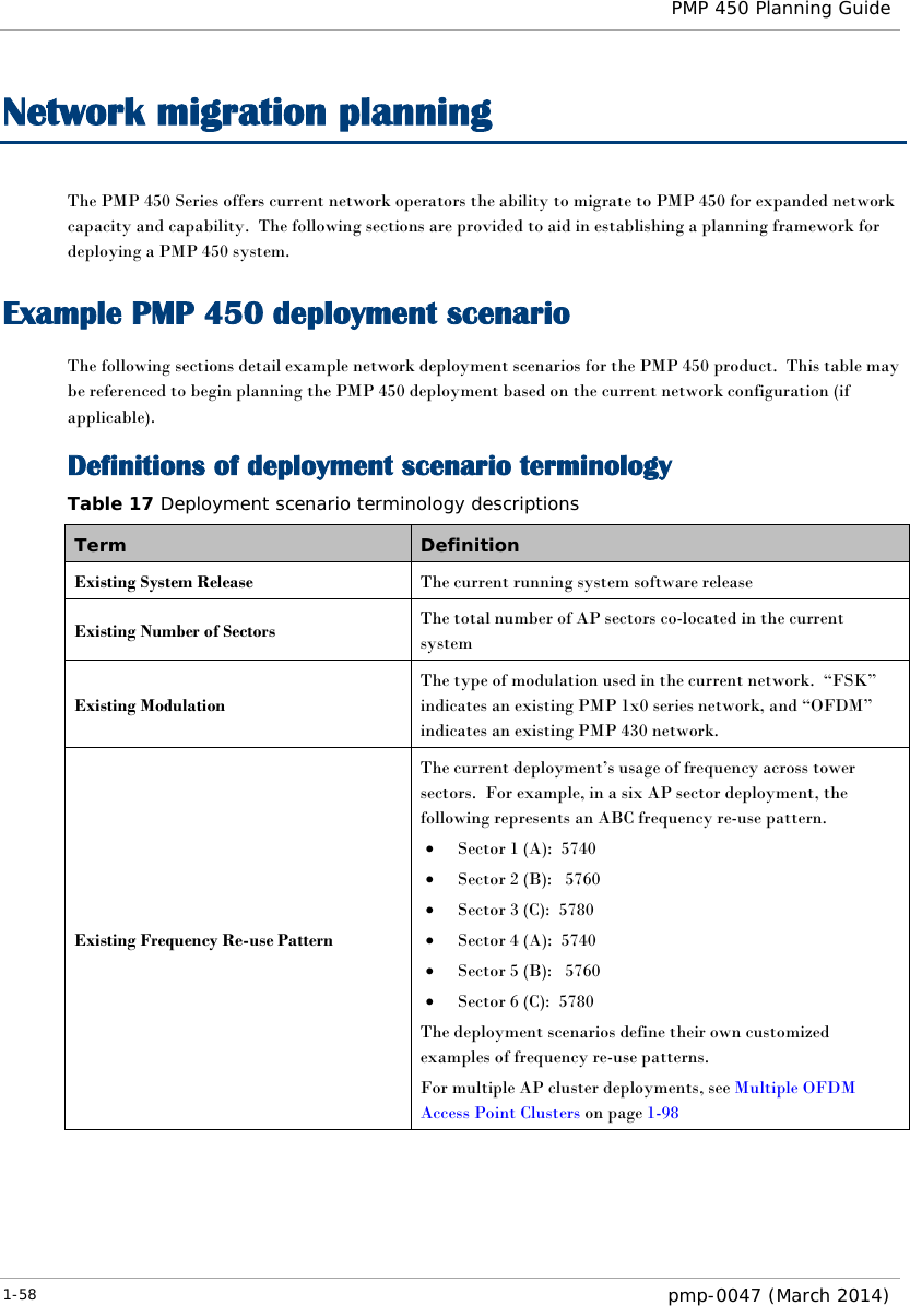  PMP 450 Planning Guide  Network migration planning The PMP 450 Series offers current network operators the ability to migrate to PMP 450 for expanded network capacity and capability.  The following sections are provided to aid in establishing a planning framework for deploying a PMP 450 system.   Example PMP 450 deployment scenario The following sections detail example network deployment scenarios for the PMP 450 product.  This table may be referenced to begin planning the PMP 450 deployment based on the current network configuration (if applicable).   Definitions of deployment scenario terminology Table 17 Deployment scenario terminology descriptions Term Definition Existing System Release The current running system software release Existing Number of Sectors The total number of AP sectors co-located in the current system Existing Modulation The type of modulation used in the current network.  “FSK” indicates an existing PMP 1x0 series network, and “OFDM” indicates an existing PMP 430 network. Existing Frequency Re-use Pattern The current deployment’s usage of frequency across tower sectors.  For example, in a six AP sector deployment, the following represents an ABC frequency re-use pattern. • Sector 1 (A):  5740 • Sector 2 (B):   5760 • Sector 3 (C):  5780 • Sector 4 (A):  5740 • Sector 5 (B):   5760 • Sector 6 (C):  5780 The deployment scenarios define their own customized examples of frequency re-use patterns. For multiple AP cluster deployments, see Multiple OFDM Access Point Clusters on page 1-98 1-58  pmp-0047 (March 2014)  