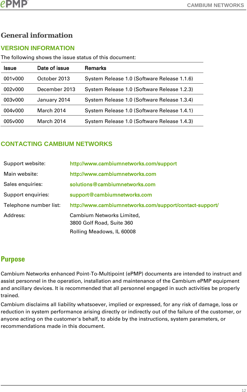 CAMBIUM NETWORKS  General information VERSION INFORMATION The following shows the issue status of this document: Issue Date of issue Remarks 001v000  October 2013 System Release 1.0 (Software Release 1.1.6) 002v000  December 2013 System Release 1.0 (Software Release 1.2.3) 003v000 January 2014 System Release 1.0 (Software Release 1.3.4) 004v000 March 2014 System Release 1.0 (Software Release 1.4.1) 005v000 March 2014 System Release 1.0 (Software Release 1.4.3)  CONTACTING CAMBIUM NETWORKS  Support website: http://www.cambiumnetworks.com/support Main website: http://www.cambiumnetworks.com Sales enquiries: solutions@cambiumnetworks.com Support enquiries: support@cambiumnetworks.com Telephone number list: http://www.cambiumnetworks.com/support/contact-support/ Address:  Cambium Networks Limited, 3800 Golf Road, Suite 360 Rolling Meadows, IL 60008  Purpose Cambium Networks enhanced Point-To-Multipoint (ePMP) documents are intended to instruct and assist personnel in the operation, installation and maintenance of the Cambium ePMP equipment and ancillary devices. It is recommended that all personnel engaged in such activities be properly trained. Cambium disclaims all liability whatsoever, implied or expressed, for any risk of damage, loss or reduction in system performance arising directly or indirectly out of the failure of the customer, or anyone acting on the customer&apos;s behalf, to abide by the instructions, system parameters, or recommendations made in this document.  12 