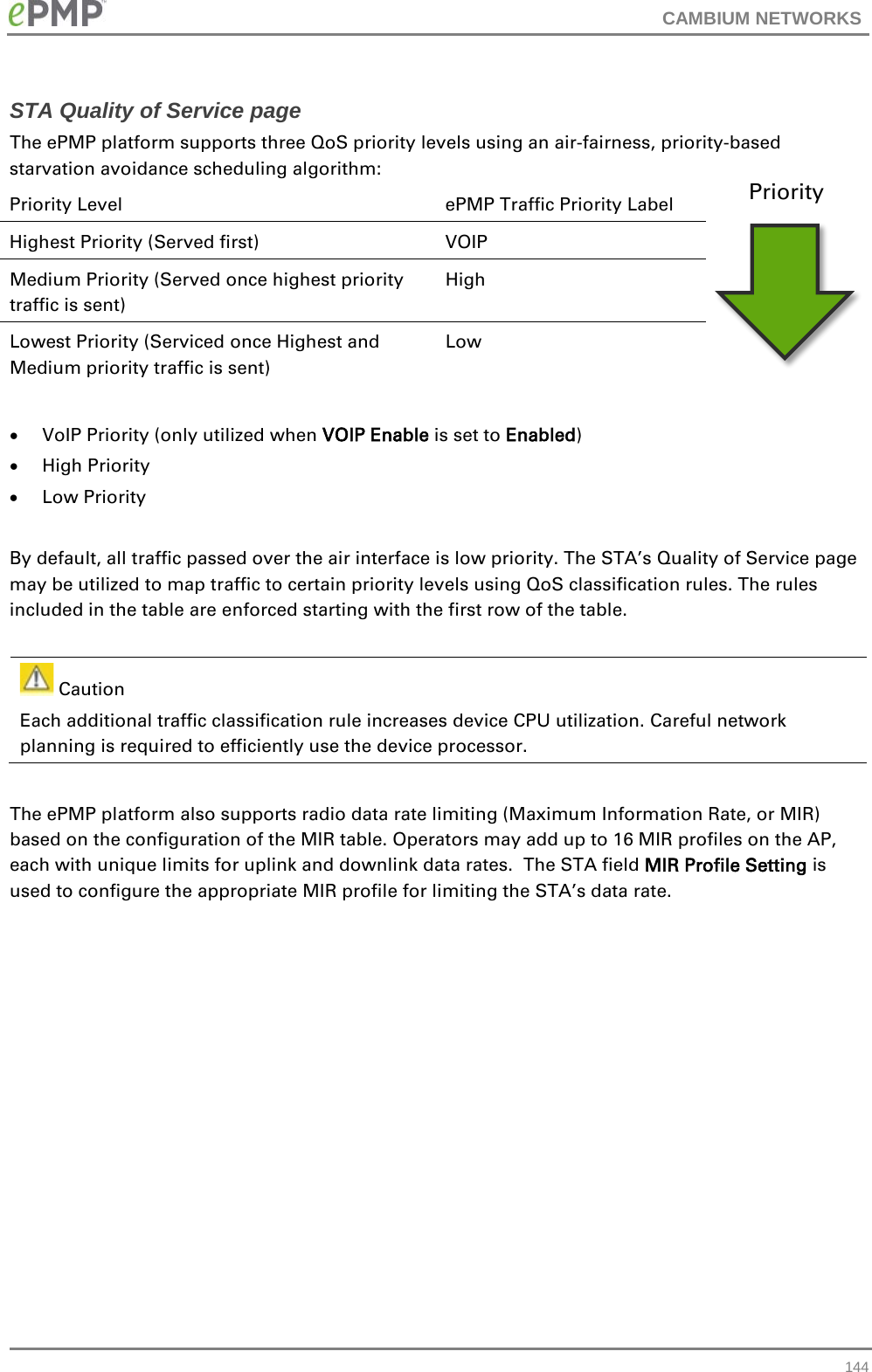 CAMBIUM NETWORKS  STA Quality of Service page The ePMP platform supports three QoS priority levels using an air-fairness, priority-based starvation avoidance scheduling algorithm: Priority Level ePMP Traffic Priority Label Highest Priority (Served first) VOIP Medium Priority (Served once highest priority traffic is sent) High Lowest Priority (Serviced once Highest and Medium priority traffic is sent) Low  • VoIP Priority (only utilized when VOIP Enable is set to Enabled) • High Priority • Low Priority  By default, all traffic passed over the air interface is low priority. The STA’s Quality of Service page may be utilized to map traffic to certain priority levels using QoS classification rules. The rules included in the table are enforced starting with the first row of the table.      Caution Each additional traffic classification rule increases device CPU utilization. Careful network planning is required to efficiently use the device processor.  The ePMP platform also supports radio data rate limiting (Maximum Information Rate, or MIR) based on the configuration of the MIR table. Operators may add up to 16 MIR profiles on the AP, each with unique limits for uplink and downlink data rates.  The STA field MIR Profile Setting is used to configure the appropriate MIR profile for limiting the STA’s data rate.   Priority  144 