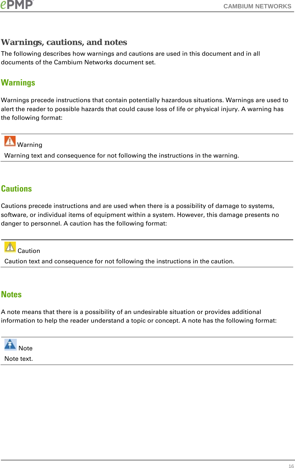 CAMBIUM NETWORKS  Warnings, cautions, and notes The following describes how warnings and cautions are used in this document and in all documents of the Cambium Networks document set. Warnings Warnings precede instructions that contain potentially hazardous situations. Warnings are used to alert the reader to possible hazards that could cause loss of life or physical injury. A warning has the following format:   Warning Warning text and consequence for not following the instructions in the warning.  Cautions Cautions precede instructions and are used when there is a possibility of damage to systems, software, or individual items of equipment within a system. However, this damage presents no danger to personnel. A caution has the following format:   Caution Caution text and consequence for not following the instructions in the caution.  Notes A note means that there is a possibility of an undesirable situation or provides additional information to help the reader understand a topic or concept. A note has the following format:   Note Note text.   16 