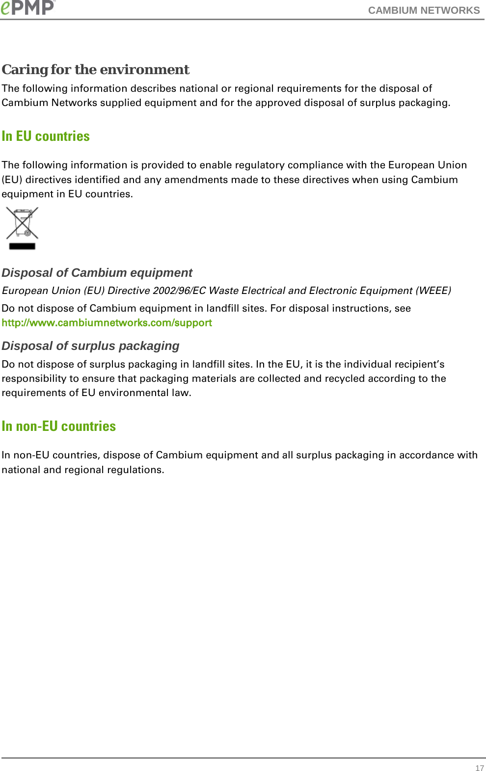 CAMBIUM NETWORKS  Caring for the environment The following information describes national or regional requirements for the disposal of Cambium Networks supplied equipment and for the approved disposal of surplus packaging. In EU countries The following information is provided to enable regulatory compliance with the European Union (EU) directives identified and any amendments made to these directives when using Cambium equipment in EU countries.  Disposal of Cambium equipment European Union (EU) Directive 2002/96/EC Waste Electrical and Electronic Equipment (WEEE) Do not dispose of Cambium equipment in landfill sites. For disposal instructions, see http://www.cambiumnetworks.com/support Disposal of surplus packaging Do not dispose of surplus packaging in landfill sites. In the EU, it is the individual recipient’s responsibility to ensure that packaging materials are collected and recycled according to the requirements of EU environmental law. In non-EU countries In non-EU countries, dispose of Cambium equipment and all surplus packaging in accordance with national and regional regulations.    17 