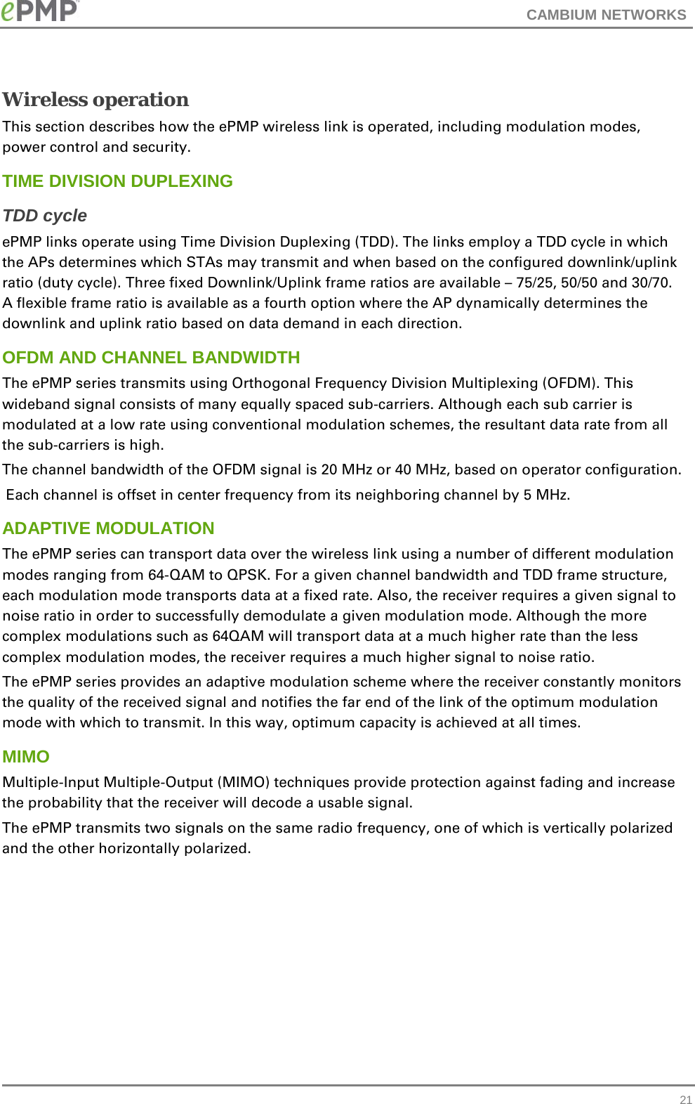 CAMBIUM NETWORKS  Wireless operation This section describes how the ePMP wireless link is operated, including modulation modes, power control and security. TIME DIVISION DUPLEXING TDD cycle ePMP links operate using Time Division Duplexing (TDD). The links employ a TDD cycle in which the APs determines which STAs may transmit and when based on the configured downlink/uplink ratio (duty cycle). Three fixed Downlink/Uplink frame ratios are available – 75/25, 50/50 and 30/70. A flexible frame ratio is available as a fourth option where the AP dynamically determines the downlink and uplink ratio based on data demand in each direction.  OFDM AND CHANNEL BANDWIDTH The ePMP series transmits using Orthogonal Frequency Division Multiplexing (OFDM). This wideband signal consists of many equally spaced sub-carriers. Although each sub carrier is modulated at a low rate using conventional modulation schemes, the resultant data rate from all the sub-carriers is high.  The channel bandwidth of the OFDM signal is 20 MHz or 40 MHz, based on operator configuration.  Each channel is offset in center frequency from its neighboring channel by 5 MHz.  ADAPTIVE MODULATION The ePMP series can transport data over the wireless link using a number of different modulation modes ranging from 64-QAM to QPSK. For a given channel bandwidth and TDD frame structure, each modulation mode transports data at a fixed rate. Also, the receiver requires a given signal to noise ratio in order to successfully demodulate a given modulation mode. Although the more complex modulations such as 64QAM will transport data at a much higher rate than the less complex modulation modes, the receiver requires a much higher signal to noise ratio. The ePMP series provides an adaptive modulation scheme where the receiver constantly monitors the quality of the received signal and notifies the far end of the link of the optimum modulation mode with which to transmit. In this way, optimum capacity is achieved at all times.  MIMO Multiple-Input Multiple-Output (MIMO) techniques provide protection against fading and increase the probability that the receiver will decode a usable signal.  The ePMP transmits two signals on the same radio frequency, one of which is vertically polarized and the other horizontally polarized.   21 