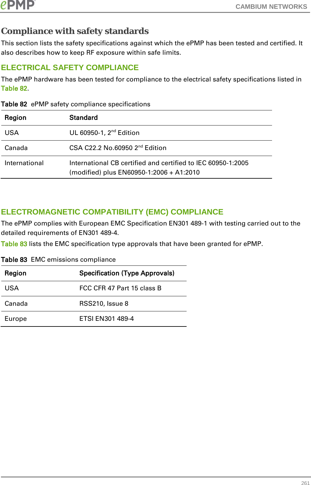 CAMBIUM NETWORKS  Compliance with safety standards This section lists the safety specifications against which the ePMP has been tested and certified. It also describes how to keep RF exposure within safe limits. ELECTRICAL SAFETY COMPLIANCE  The ePMP hardware has been tested for compliance to the electrical safety specifications listed in Table 82. Table 82  ePMP safety compliance specifications Region Standard USA UL 60950-1, 2nd Edition Canada CSA C22.2 No.60950 2nd Edition International International CB certified and certified to IEC 60950-1:2005 (modified) plus EN60950-1:2006 + A1:2010   ELECTROMAGNETIC COMPATIBILITY (EMC) COMPLIANCE The ePMP complies with European EMC Specification EN301 489-1 with testing carried out to the detailed requirements of EN301 489-4.  Table 83 lists the EMC specification type approvals that have been granted for ePMP. Table 83  EMC emissions compliance Region Specification (Type Approvals) USA FCC CFR 47 Part 15 class B Canada RSS210, Issue 8 Europe ETSI EN301 489-4   261 