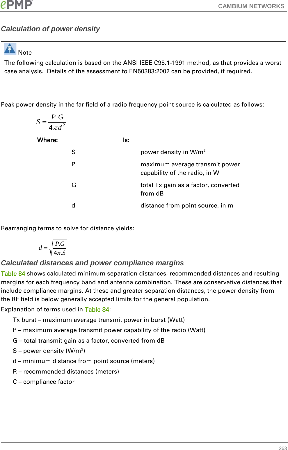 CAMBIUM NETWORKS  Calculation of power density   Note The following calculation is based on the ANSI IEEE C95.1-1991 method, as that provides a worst case analysis.  Details of the assessment to EN50383:2002 can be provided, if required.   Peak power density in the far field of a radio frequency point source is calculated as follows:    Where:  Is:    S    power density in W/m2   P    maximum average transmit power capability of the radio, in W   G    total Tx gain as a factor, converted from dB   d    distance from point source, in m  Rearranging terms to solve for distance yields:   Calculated distances and power compliance margins Table 84 shows calculated minimum separation distances, recommended distances and resulting margins for each frequency band and antenna combination. These are conservative distances that include compliance margins. At these and greater separation distances, the power density from the RF field is below generally accepted limits for the general population. Explanation of terms used in Table 84: Tx burst – maximum average transmit power in burst (Watt) P – maximum average transmit power capability of the radio (Watt) G – total transmit gain as a factor, converted from dB S – power density (W/m2) d – minimum distance from point source (meters) R – recommended distances (meters) C – compliance factor    24.dGPSπ=SGPd.4.π= 263 