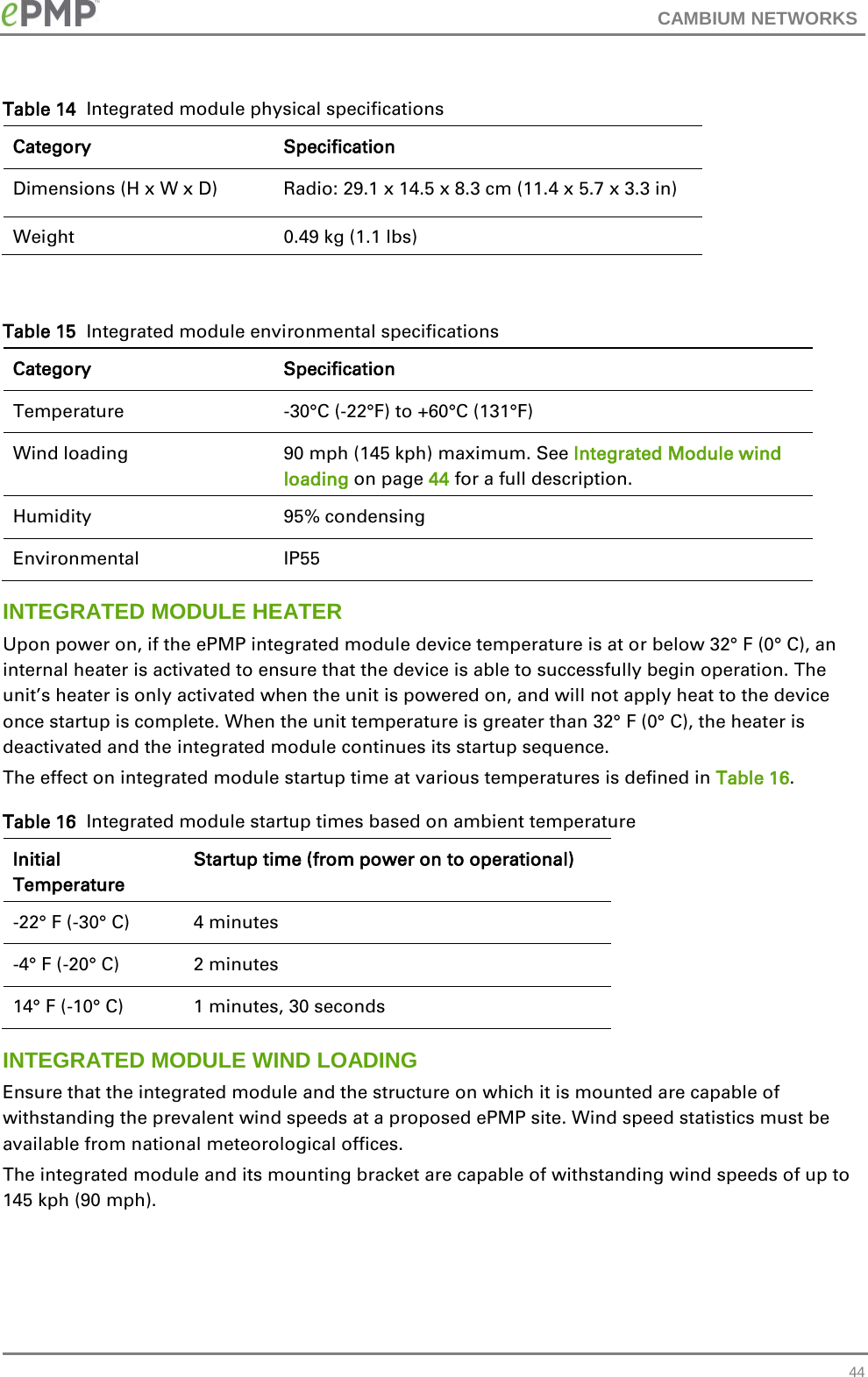 CAMBIUM NETWORKS  Table 14  Integrated module physical specifications Category Specification Dimensions (H x W x D)   Radio: 29.1 x 14.5 x 8.3 cm (11.4 x 5.7 x 3.3 in) Weight  0.49 kg (1.1 lbs)  Table 15  Integrated module environmental specifications Category Specification Temperature   -30°C (-22°F) to +60°C (131°F) Wind loading  90 mph (145 kph) maximum. See Integrated Module wind loading on page 44 for a full description. Humidity  95% condensing Environmental IP55 INTEGRATED MODULE HEATER Upon power on, if the ePMP integrated module device temperature is at or below 32° F (0° C), an internal heater is activated to ensure that the device is able to successfully begin operation. The unit’s heater is only activated when the unit is powered on, and will not apply heat to the device once startup is complete. When the unit temperature is greater than 32° F (0° C), the heater is deactivated and the integrated module continues its startup sequence. The effect on integrated module startup time at various temperatures is defined in Table 16. Table 16  Integrated module startup times based on ambient temperature Initial Temperature Startup time (from power on to operational) -22° F (-30° C) 4 minutes -4° F (-20° C) 2 minutes 14° F (-10° C) 1 minutes, 30 seconds INTEGRATED MODULE WIND LOADING Ensure that the integrated module and the structure on which it is mounted are capable of withstanding the prevalent wind speeds at a proposed ePMP site. Wind speed statistics must be available from national meteorological offices. The integrated module and its mounting bracket are capable of withstanding wind speeds of up to 145 kph (90 mph).  44 