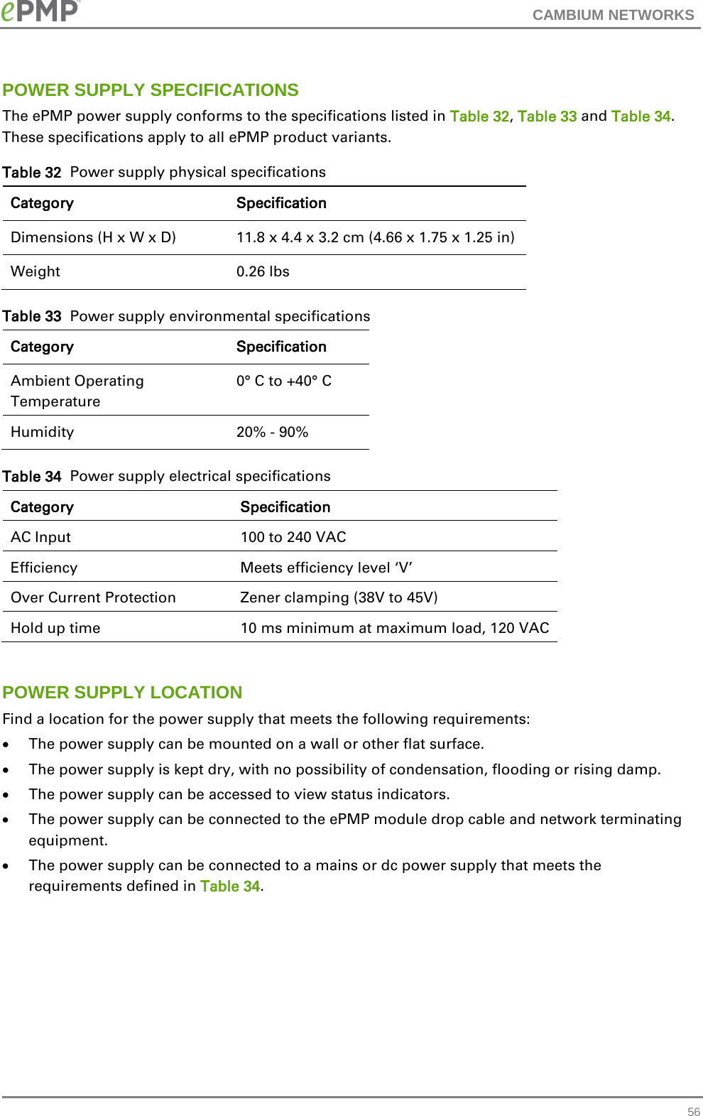 CAMBIUM NETWORKS  POWER SUPPLY SPECIFICATIONS The ePMP power supply conforms to the specifications listed in Table 32, Table 33 and Table 34.  These specifications apply to all ePMP product variants. Table 32  Power supply physical specifications Category Specification Dimensions (H x W x D) 11.8 x 4.4 x 3.2 cm (4.66 x 1.75 x 1.25 in) Weight  0.26 lbs Table 33  Power supply environmental specifications Category Specification Ambient Operating Temperature  0° C to +40° C Humidity  20% - 90% Table 34  Power supply electrical specifications Category Specification AC Input 100 to 240 VAC Efficiency Meets efficiency level ‘V’ Over Current Protection Zener clamping (38V to 45V) Hold up time  10 ms minimum at maximum load, 120 VAC  POWER SUPPLY LOCATION Find a location for the power supply that meets the following requirements: • The power supply can be mounted on a wall or other flat surface. • The power supply is kept dry, with no possibility of condensation, flooding or rising damp. • The power supply can be accessed to view status indicators. • The power supply can be connected to the ePMP module drop cable and network terminating equipment. • The power supply can be connected to a mains or dc power supply that meets the requirements defined in Table 34.          56 