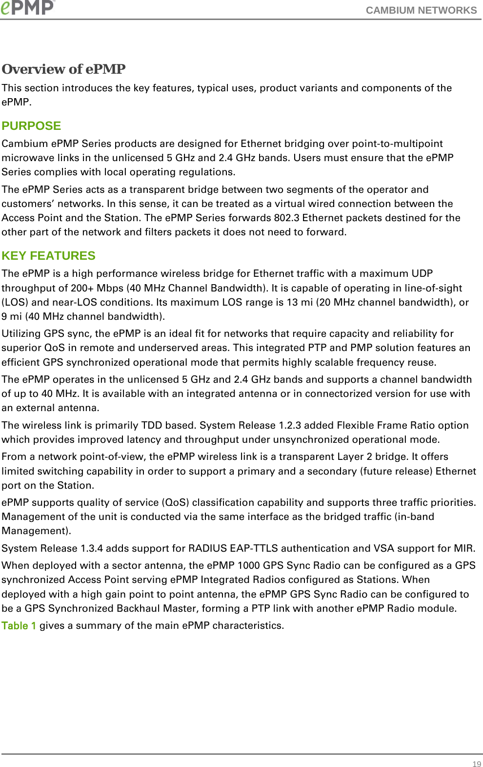 CAMBIUM NETWORKS  Overview of ePMP This section introduces the key features, typical uses, product variants and components of the ePMP. PURPOSE Cambium ePMP Series products are designed for Ethernet bridging over point-to-multipoint microwave links in the unlicensed 5 GHz and 2.4 GHz bands. Users must ensure that the ePMP Series complies with local operating regulations. The ePMP Series acts as a transparent bridge between two segments of the operator and customers’ networks. In this sense, it can be treated as a virtual wired connection between the Access Point and the Station. The ePMP Series forwards 802.3 Ethernet packets destined for the other part of the network and filters packets it does not need to forward.  KEY FEATURES The ePMP is a high performance wireless bridge for Ethernet traffic with a maximum UDP throughput of 200+ Mbps (40 MHz Channel Bandwidth). It is capable of operating in line-of-sight (LOS) and near-LOS conditions. Its maximum LOS range is 13 mi (20 MHz channel bandwidth), or 9 mi (40 MHz channel bandwidth). Utilizing GPS sync, the ePMP is an ideal fit for networks that require capacity and reliability for superior QoS in remote and underserved areas. This integrated PTP and PMP solution features an efficient GPS synchronized operational mode that permits highly scalable frequency reuse. The ePMP operates in the unlicensed 5 GHz and 2.4 GHz bands and supports a channel bandwidth of up to 40 MHz. It is available with an integrated antenna or in connectorized version for use with an external antenna. The wireless link is primarily TDD based. System Release 1.2.3 added Flexible Frame Ratio option which provides improved latency and throughput under unsynchronized operational mode.  From a network point-of-view, the ePMP wireless link is a transparent Layer 2 bridge. It offers limited switching capability in order to support a primary and a secondary (future release) Ethernet port on the Station. ePMP supports quality of service (QoS) classification capability and supports three traffic priorities. Management of the unit is conducted via the same interface as the bridged traffic (in-band Management). System Release 1.3.4 adds support for RADIUS EAP-TTLS authentication and VSA support for MIR.  When deployed with a sector antenna, the ePMP 1000 GPS Sync Radio can be configured as a GPS synchronized Access Point serving ePMP Integrated Radios configured as Stations. When deployed with a high gain point to point antenna, the ePMP GPS Sync Radio can be configured to be a GPS Synchronized Backhaul Master, forming a PTP link with another ePMP Radio module. Table 1 gives a summary of the main ePMP characteristics.  19 