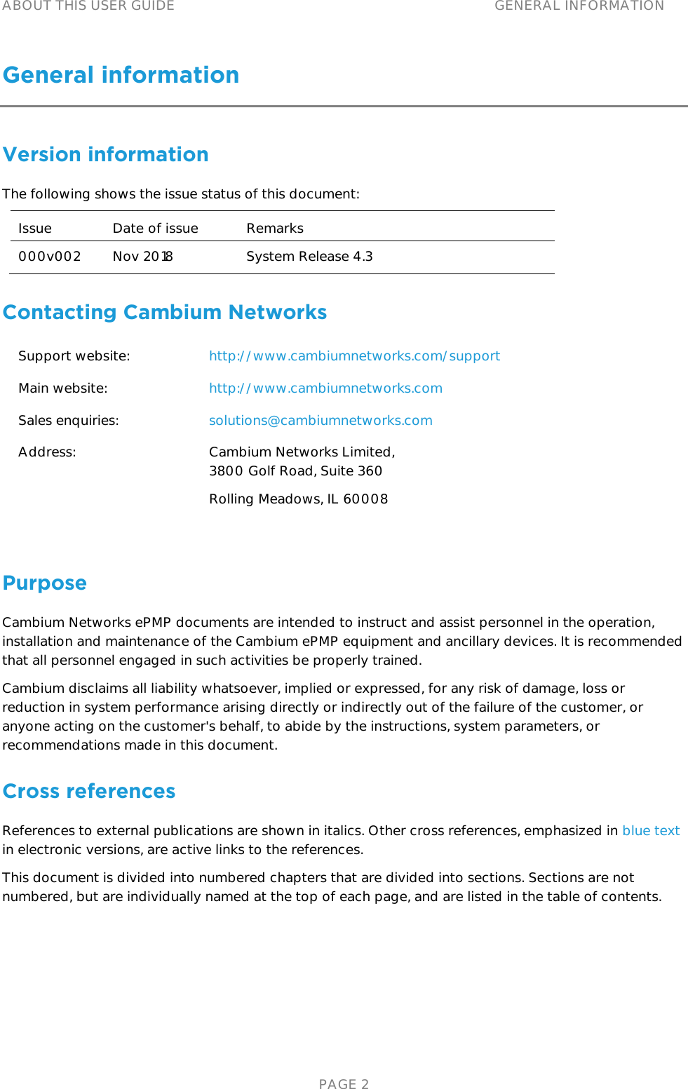 ABOUT THIS USER GUIDE GENERAL INFORMATION   PAGE 2 General information Version information The following shows the issue status of this document: Issue Date of issue Remarks 000v002 Nov 2018 System Release 4.3 Contacting Cambium Networks Support website: http://www.cambiumnetworks.com/support Main website: http://www.cambiumnetworks.com Sales enquiries: solutions@cambiumnetworks.com Address: Cambium Networks Limited, 3800 Golf Road, Suite 360 Rolling Meadows, IL 60008  Purpose Cambium Networks ePMP documents are intended to instruct and assist personnel in the operation, installation and maintenance of the Cambium ePMP equipment and ancillary devices. It is recommended that all personnel engaged in such activities be properly trained. Cambium disclaims all liability whatsoever, implied or expressed, for any risk of damage, loss or reduction in system performance arising directly or indirectly out of the failure of the customer, or anyone acting on the customer&apos;s behalf, to abide by the instructions, system parameters, or recommendations made in this document. Cross references References to external publications are shown in italics. Other cross references, emphasized in blue text in electronic versions, are active links to the references. This document is divided into numbered chapters that are divided into sections. Sections are not numbered, but are individually named at the top of each page, and are listed in the table of contents. 