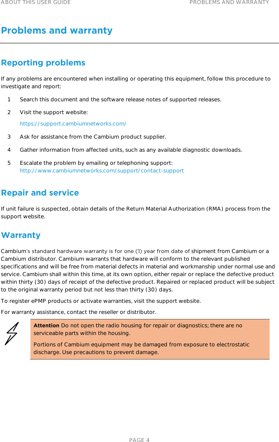ABOUT THIS USER GUIDE PROBLEMS AND WARRANTY   PAGE 4 Problems and warranty Reporting problems If any problems are encountered when installing or operating this equipment, follow this procedure to investigate and report: 1 Search this document and the software release notes of supported releases. 2 Visit the support website: https://support.cambiumnetworks.com/ 3 Ask for assistance from the Cambium product supplier. 4 Gather information from affected units, such as any available diagnostic downloads. 5 Escalate the problem by emailing or telephoning support: http://www.cambiumnetworks.com/support/contact-support Repair and service If unit failure is suspected, obtain details of the Return Material Authorization (RMA) process from the support website. Warranty Cambium  shipment from Cambium or a Cambium distributor. Cambium warrants that hardware will conform to the relevant published specifications and will be free from material defects in material and workmanship under normal use and service. Cambium shall within this time, at its own option, either repair or replace the defective product within thirty (30) days of receipt of the defective product. Repaired or replaced product will be subject to the original warranty period but not less than thirty (30) days. To register ePMP products or activate warranties, visit the support website. For warranty assistance, contact the reseller or distributor.  Attention Do not open the radio housing for repair or diagnostics; there are no serviceable parts within the housing. Portions of Cambium equipment may be damaged from exposure to electrostatic discharge. Use precautions to prevent damage.  