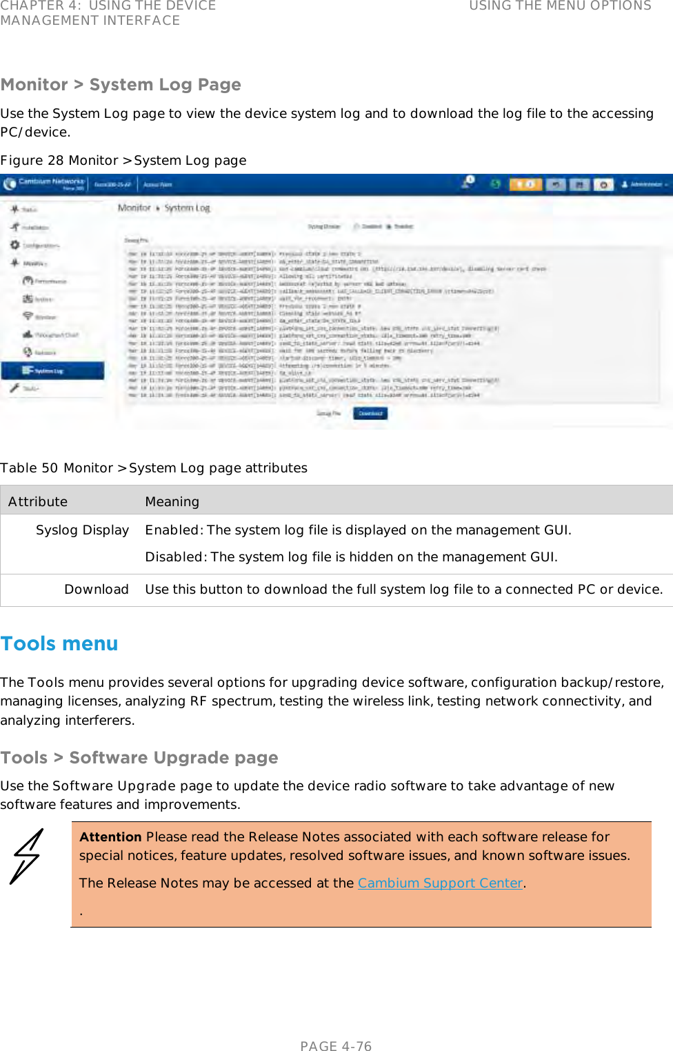 CHAPTER 4:  USING THE DEVICE MANAGEMENT INTERFACE USING THE MENU OPTIONS   PAGE 4-76 Monitor &gt; System Log Page Use the System Log page to view the device system log and to download the log file to the accessing PC/device. Figure 28 Monitor &gt; System Log page   Table 50 Monitor &gt; System Log page attributes Attribute Meaning Syslog Display Enabled: The system log file is displayed on the management GUI. Disabled: The system log file is hidden on the management GUI. Download Use this button to download the full system log file to a connected PC or device. Tools menu The Tools menu provides several options for upgrading device software, configuration backup/restore, managing licenses, analyzing RF spectrum, testing the wireless link, testing network connectivity, and analyzing interferers. Tools &gt; Software Upgrade page Use the Software Upgrade page to update the device radio software to take advantage of new software features and improvements.  Attention Please read the Release Notes associated with each software release for special notices, feature updates, resolved software issues, and known software issues. The Release Notes may be accessed at the Cambium Support Center. .  