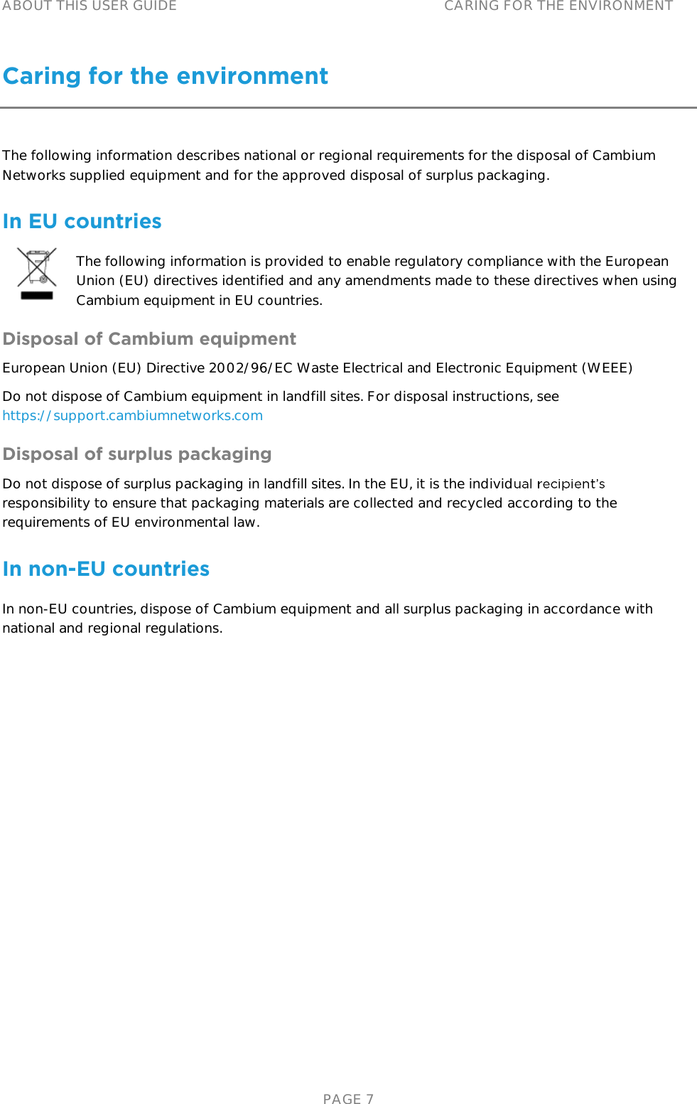 ABOUT THIS USER GUIDE CARING FOR THE ENVIRONMENT   PAGE 7 Caring for the environment The following information describes national or regional requirements for the disposal of Cambium Networks supplied equipment and for the approved disposal of surplus packaging. In EU countries The following information is provided to enable regulatory compliance with the European Union (EU) directives identified and any amendments made to these directives when using Cambium equipment in EU countries. Disposal of Cambium equipment European Union (EU) Directive 2002/96/EC Waste Electrical and Electronic Equipment (WEEE) Do not dispose of Cambium equipment in landfill sites. For disposal instructions, see https://support.cambiumnetworks.com Disposal of surplus packaging Do not dispose of surplus packaging in landfill sites. In the EU, it is the individresponsibility to ensure that packaging materials are collected and recycled according to the requirements of EU environmental law. In non-EU countries In non-EU countries, dispose of Cambium equipment and all surplus packaging in accordance with national and regional regulations.   
