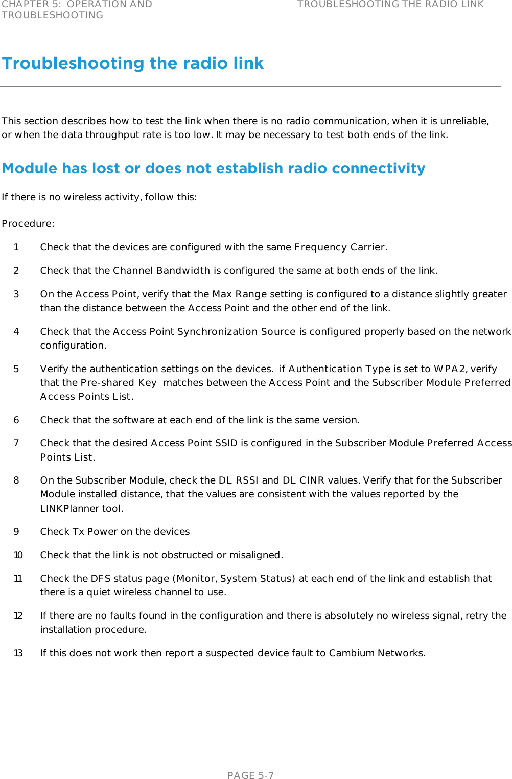 CHAPTER 5:  OPERATION AND TROUBLESHOOTING TROUBLESHOOTING THE RADIO LINK   PAGE 5-7 Troubleshooting the radio link This section describes how to test the link when there is no radio communication, when it is unreliable, or when the data throughput rate is too low. It may be necessary to test both ends of the link. Module has lost or does not establish radio connectivity If there is no wireless activity, follow this: Procedure: 1 Check that the devices are configured with the same Frequency Carrier.  2 Check that the Channel Bandwidth is configured the same at both ends of the link. 3 On the Access Point, verify that the Max Range setting is configured to a distance slightly greater than the distance between the Access Point and the other end of the link. 4 Check that the Access Point Synchronization Source is configured properly based on the network configuration. 5 Verify the authentication settings on the devices.  if Authentication Type is set to WPA2, verify that the Pre-shared Key  matches between the Access Point and the Subscriber Module Preferred Access Points List. 6 Check that the software at each end of the link is the same version. 7 Check that the desired Access Point SSID is configured in the Subscriber Module Preferred Access Points List. 8 On the Subscriber Module, check the DL RSSI and DL CINR values. Verify that for the Subscriber Module installed distance, that the values are consistent with the values reported by the LINKPlanner tool. 9 Check Tx Power on the devices 10 Check that the link is not obstructed or misaligned. 11 Check the DFS status page (Monitor, System Status) at each end of the link and establish that there is a quiet wireless channel to use. 12 If there are no faults found in the configuration and there is absolutely no wireless signal, retry the installation procedure.  13 If this does not work then report a suspected device fault to Cambium Networks.  