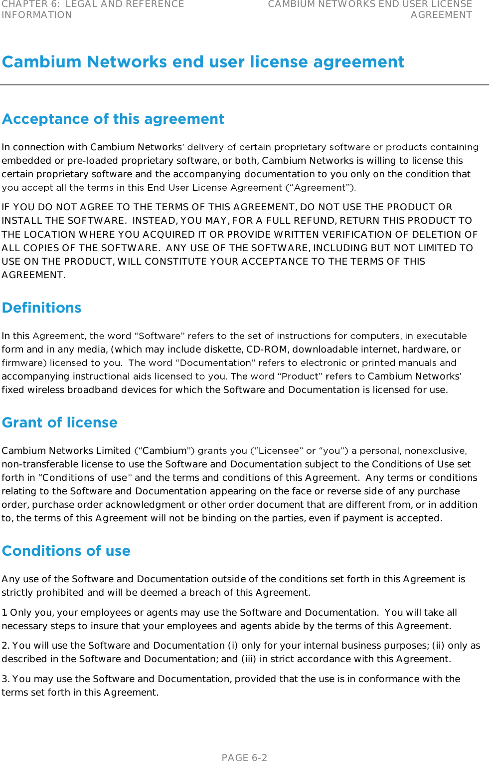 CHAPTER 6:  LEGAL AND REFERENCE INFORMATION CAMBIUM NETWORKS END USER LICENSE AGREEMENT   PAGE 6-2 Cambium Networks end user license agreement Acceptance of this agreement In connection with Cambium Networksembedded or pre-loaded proprietary software, or both, Cambium Networks is willing to license this certain proprietary software and the accompanying documentation to you only on the condition that  IF YOU DO NOT AGREE TO THE TERMS OF THIS AGREEMENT, DO NOT USE THE PRODUCT OR INSTALL THE SOFTWARE.  INSTEAD, YOU MAY, FOR A FULL REFUND, RETURN THIS PRODUCT TO THE LOCATION WHERE YOU ACQUIRED IT OR PROVIDE WRITTEN VERIFICATION OF DELETION OF ALL COPIES OF THE SOFTWARE.  ANY USE OF THE SOFTWARE, INCLUDING BUT NOT LIMITED TO USE ON THE PRODUCT, WILL CONSTITUTE YOUR ACCEPTANCE TO THE TERMS OF THIS AGREEMENT.  Definitions In this form and in any media, (which may include diskette, CD-ROM, downloadable internet, hardware, or accompanying instr Cambium Networksfixed wireless broadband devices for which the Software and Documentation is licensed for use. Grant of license Cambium Networks Limited  Cambiumnon-transferable license to use the Software and Documentation subject to the Conditions of Use set forth in  Conditions of use  and the terms and conditions of this Agreement.  Any terms or conditions relating to the Software and Documentation appearing on the face or reverse side of any purchase order, purchase order acknowledgment or other order document that are different from, or in addition to, the terms of this Agreement will not be binding on the parties, even if payment is accepted. Conditions of use Any use of the Software and Documentation outside of the conditions set forth in this Agreement is strictly prohibited and will be deemed a breach of this Agreement.  1. Only you, your employees or agents may use the Software and Documentation.  You will take all necessary steps to insure that your employees and agents abide by the terms of this Agreement. 2. You will use the Software and Documentation (i) only for your internal business purposes; (ii) only as described in the Software and Documentation; and (iii) in strict accordance with this Agreement. 3. You may use the Software and Documentation, provided that the use is in conformance with the terms set forth in this Agreement.    