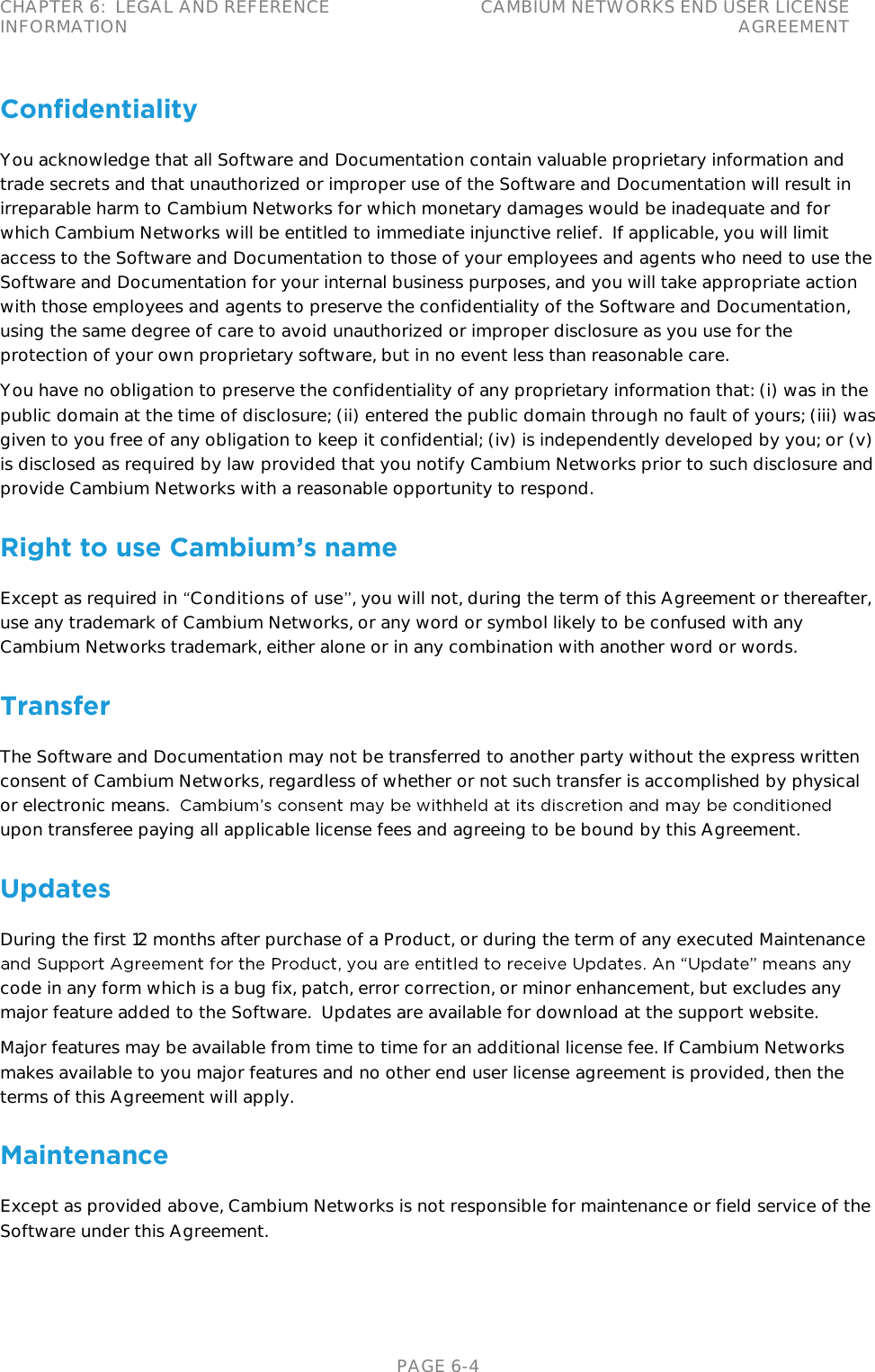 CHAPTER 6:  LEGAL AND REFERENCE INFORMATION CAMBIUM NETWORKS END USER LICENSE AGREEMENT   PAGE 6-4 Confidentiality You acknowledge that all Software and Documentation contain valuable proprietary information and trade secrets and that unauthorized or improper use of the Software and Documentation will result in irreparable harm to Cambium Networks for which monetary damages would be inadequate and for which Cambium Networks will be entitled to immediate injunctive relief.  If applicable, you will limit access to the Software and Documentation to those of your employees and agents who need to use the Software and Documentation for your internal business purposes, and you will take appropriate action with those employees and agents to preserve the confidentiality of the Software and Documentation, using the same degree of care to avoid unauthorized or improper disclosure as you use for the protection of your own proprietary software, but in no event less than reasonable care. You have no obligation to preserve the confidentiality of any proprietary information that: (i) was in the public domain at the time of disclosure; (ii) entered the public domain through no fault of yours; (iii) was given to you free of any obligation to keep it confidential; (iv) is independently developed by you; or (v) is disclosed as required by law provided that you notify Cambium Networks prior to such disclosure and provide Cambium Networks with a reasonable opportunity to respond. Right to use Cambium’s name Except as required in  Conditions of use , you will not, during the term of this Agreement or thereafter, use any trademark of Cambium Networks, or any word or symbol likely to be confused with any Cambium Networks trademark, either alone or in any combination with another word or words.  Transfer The Software and Documentation may not be transferred to another party without the express written consent of Cambium Networks, regardless of whether or not such transfer is accomplished by physical or electronic means.  upon transferee paying all applicable license fees and agreeing to be bound by this Agreement. Updates During the first 12 months after purchase of a Product, or during the term of any executed Maintenance code in any form which is a bug fix, patch, error correction, or minor enhancement, but excludes any major feature added to the Software.  Updates are available for download at the support website. Major features may be available from time to time for an additional license fee. If Cambium Networks makes available to you major features and no other end user license agreement is provided, then the terms of this Agreement will apply. Maintenance Except as provided above, Cambium Networks is not responsible for maintenance or field service of the Software under this Agreement. 