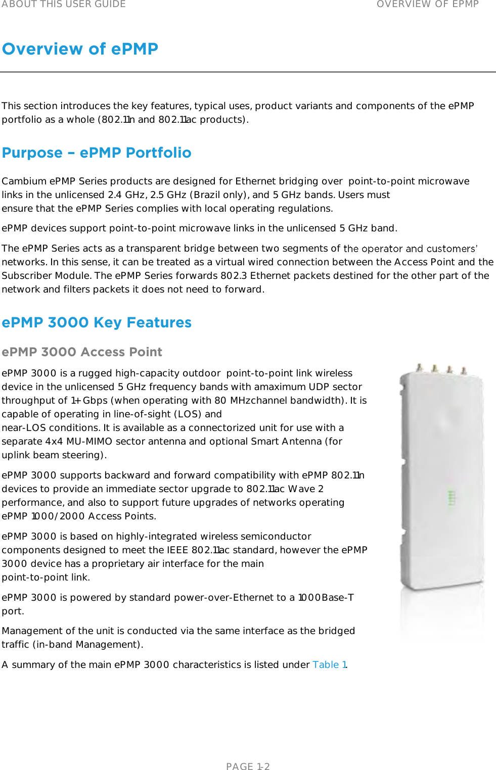 ABOUT THIS USER GUIDE OVERVIEW OF EPMP   PAGE 1-2 Overview of ePMP             This section introduces the key features, typical uses, product variants and components of the ePMPportfolio as a whole (802.11n and 802.11ac products).Purpose – ePMP PortfolioCambium ePMP Series products are designed for Ethernet bridging over  point- to-point microwave links in the unlicensed 2.4 GHz, 2.5 GHz (Brazil only), and 5 GHz bands. Users mustensure that the ePMP Series complies with local operating regulations.ePMP devices support point-to-point microwave links in the unlicensed 5 GHz band. The ePMP Series acts as a transparent bridge between two segments of networks. In this sense, it can be treated as a virtual wired connection between the Access Point and the Subscriber Module. The ePMP Series forwards 802.3 Ethernet packets destined for the other part of the network and filters packets it does not need to forward.  ePMP 3000 Key Features ePMP 3000 Access Point         ePMP 3000 is a rugged high-capacity outdoor  point-to-point link wireless device in the unlicensed 5 GHz frequency bands with amaximum UDP sector throughput of 1+ Gbps (when operating with 80 MHzchannel bandwidth). It is capable of operating in line-of-sight (LOS) andnear-LOS conditions. It is available as a connectorized unit for use with a separate 4x4 MU-MIMO sector antenna and optional Smart Antenna (for uplink beam steering).ePMP 3000 supports backward and forward compatibility with ePMP 802.11n devices to provide an immediate sector upgrade to 802.11ac Wave 2 performance, and also to support future upgrades of networks operating ePMP 1000/2000 Access Points.ePMP 3000 is based on highly-integrated wireless semiconductorcomponents designed to meet the IEEE 802.11ac standard, however the ePMP 3000 device has a proprietary air interface for the mainpoint-to-point link.ePMP 3000 is powered by standard power-over-Ethernet to a 1000Base-Tport.Management of the unit is conducted via the same interface as the bridgedtraffic (in-band Management).A summary of the main ePMP 3000 characteristics is listed under Table 1. 