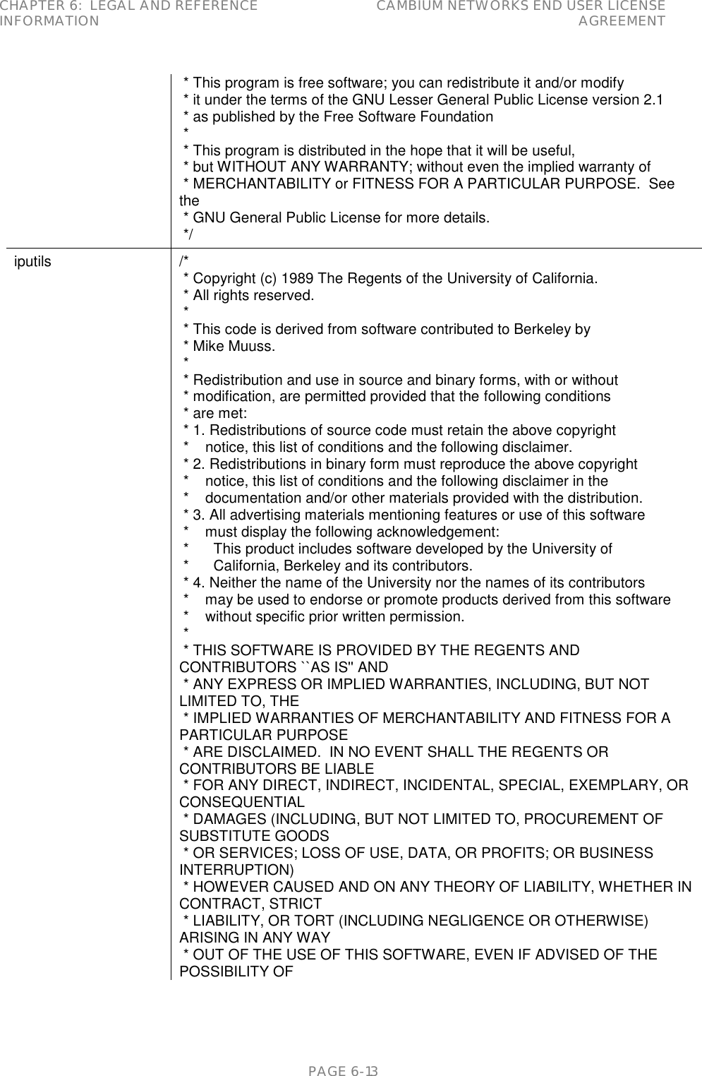 CHAPTER 6:  LEGAL AND REFERENCE INFORMATION CAMBIUM NETWORKS END USER LICENSE AGREEMENT   PAGE 6-13  * This program is free software; you can redistribute it and/or modify  * it under the terms of the GNU Lesser General Public License version 2.1  * as published by the Free Software Foundation  *  * This program is distributed in the hope that it will be useful,  * but WITHOUT ANY WARRANTY; without even the implied warranty of  * MERCHANTABILITY or FITNESS FOR A PARTICULAR PURPOSE.  See the  * GNU General Public License for more details.  */ iputils /*  * Copyright (c) 1989 The Regents of the University of California.  * All rights reserved.  *  * This code is derived from software contributed to Berkeley by  * Mike Muuss.  *  * Redistribution and use in source and binary forms, with or without  * modification, are permitted provided that the following conditions  * are met:  * 1. Redistributions of source code must retain the above copyright  *    notice, this list of conditions and the following disclaimer.  * 2. Redistributions in binary form must reproduce the above copyright  *    notice, this list of conditions and the following disclaimer in the  *    documentation and/or other materials provided with the distribution.  * 3. All advertising materials mentioning features or use of this software  *    must display the following acknowledgement:  *      This product includes software developed by the University of  *      California, Berkeley and its contributors.  * 4. Neither the name of the University nor the names of its contributors  *    may be used to endorse or promote products derived from this software  *    without specific prior written permission.  *  * THIS SOFTWARE IS PROVIDED BY THE REGENTS AND CONTRIBUTORS ``AS IS&apos;&apos; AND  * ANY EXPRESS OR IMPLIED WARRANTIES, INCLUDING, BUT NOT LIMITED TO, THE  * IMPLIED WARRANTIES OF MERCHANTABILITY AND FITNESS FOR A PARTICULAR PURPOSE  * ARE DISCLAIMED.  IN NO EVENT SHALL THE REGENTS OR CONTRIBUTORS BE LIABLE  * FOR ANY DIRECT, INDIRECT, INCIDENTAL, SPECIAL, EXEMPLARY, OR CONSEQUENTIAL  * DAMAGES (INCLUDING, BUT NOT LIMITED TO, PROCUREMENT OF SUBSTITUTE GOODS  * OR SERVICES; LOSS OF USE, DATA, OR PROFITS; OR BUSINESS INTERRUPTION)  * HOWEVER CAUSED AND ON ANY THEORY OF LIABILITY, WHETHER IN CONTRACT, STRICT  * LIABILITY, OR TORT (INCLUDING NEGLIGENCE OR OTHERWISE) ARISING IN ANY WAY  * OUT OF THE USE OF THIS SOFTWARE, EVEN IF ADVISED OF THE POSSIBILITY OF 