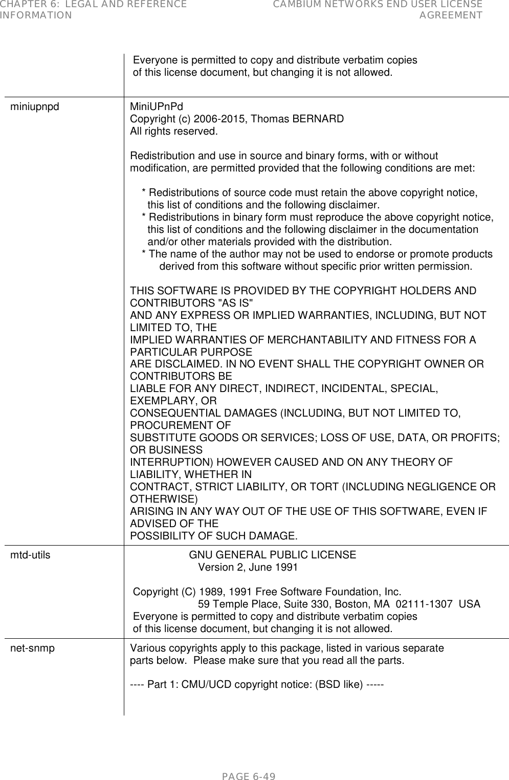 CHAPTER 6:  LEGAL AND REFERENCE INFORMATION CAMBIUM NETWORKS END USER LICENSE AGREEMENT   PAGE 6-49  Everyone is permitted to copy and distribute verbatim copies  of this license document, but changing it is not allowed. miniupnpd MiniUPnPd Copyright (c) 2006-2015, Thomas BERNARD All rights reserved.  Redistribution and use in source and binary forms, with or without modification, are permitted provided that the following conditions are met:      * Redistributions of source code must retain the above copyright notice,       this list of conditions and the following disclaimer.     * Redistributions in binary form must reproduce the above copyright notice,       this list of conditions and the following disclaimer in the documentation       and/or other materials provided with the distribution.     * The name of the author may not be used to endorse or promote products           derived from this software without specific prior written permission.  THIS SOFTWARE IS PROVIDED BY THE COPYRIGHT HOLDERS AND CONTRIBUTORS &quot;AS IS&quot; AND ANY EXPRESS OR IMPLIED WARRANTIES, INCLUDING, BUT NOT LIMITED TO, THE IMPLIED WARRANTIES OF MERCHANTABILITY AND FITNESS FOR A PARTICULAR PURPOSE ARE DISCLAIMED. IN NO EVENT SHALL THE COPYRIGHT OWNER OR CONTRIBUTORS BE LIABLE FOR ANY DIRECT, INDIRECT, INCIDENTAL, SPECIAL, EXEMPLARY, OR CONSEQUENTIAL DAMAGES (INCLUDING, BUT NOT LIMITED TO, PROCUREMENT OF SUBSTITUTE GOODS OR SERVICES; LOSS OF USE, DATA, OR PROFITS; OR BUSINESS INTERRUPTION) HOWEVER CAUSED AND ON ANY THEORY OF LIABILITY, WHETHER IN CONTRACT, STRICT LIABILITY, OR TORT (INCLUDING NEGLIGENCE OR OTHERWISE) ARISING IN ANY WAY OUT OF THE USE OF THIS SOFTWARE, EVEN IF ADVISED OF THE POSSIBILITY OF SUCH DAMAGE. mtd-utils                     GNU GENERAL PUBLIC LICENSE                        Version 2, June 1991   Copyright (C) 1989, 1991 Free Software Foundation, Inc.                        59 Temple Place, Suite 330, Boston, MA  02111-1307  USA  Everyone is permitted to copy and distribute verbatim copies  of this license document, but changing it is not allowed. net-snmp Various copyrights apply to this package, listed in various separate parts below.  Please make sure that you read all the parts.  ---- Part 1: CMU/UCD copyright notice: (BSD like) -----   