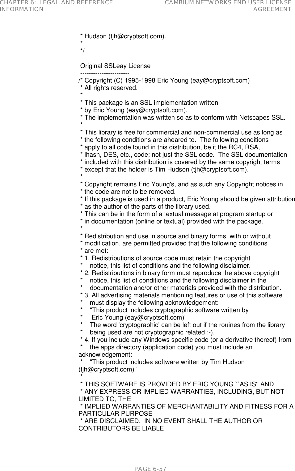 CHAPTER 6:  LEGAL AND REFERENCE INFORMATION CAMBIUM NETWORKS END USER LICENSE AGREEMENT   PAGE 6-57  * Hudson (tjh@cryptsoft.com).  *  */   Original SSLeay License  ----------------------- /* Copyright (C) 1995-1998 Eric Young (eay@cryptsoft.com)  * All rights reserved.  *  * This package is an SSL implementation written  * by Eric Young (eay@cryptsoft.com).  * The implementation was written so as to conform with Netscapes SSL.  *  * This library is free for commercial and non-commercial use as long as  * the following conditions are aheared to.  The following conditions  * apply to all code found in this distribution, be it the RC4, RSA,  * lhash, DES, etc., code; not just the SSL code.  The SSL documentation  * included with this distribution is covered by the same copyright terms  * except that the holder is Tim Hudson (tjh@cryptsoft.com).  *  * Copyright remains Eric Young&apos;s, and as such any Copyright notices in  * the code are not to be removed.  * If this package is used in a product, Eric Young should be given attribution  * as the author of the parts of the library used.  * This can be in the form of a textual message at program startup or  * in documentation (online or textual) provided with the package.  *  * Redistribution and use in source and binary forms, with or without  * modification, are permitted provided that the following conditions  * are met:  * 1. Redistributions of source code must retain the copyright  *    notice, this list of conditions and the following disclaimer.  * 2. Redistributions in binary form must reproduce the above copyright  *    notice, this list of conditions and the following disclaimer in the  *    documentation and/or other materials provided with the distribution.  * 3. All advertising materials mentioning features or use of this software  *    must display the following acknowledgement:  *    &quot;This product includes cryptographic software written by  *     Eric Young (eay@cryptsoft.com)&quot;  *    The word &apos;cryptographic&apos; can be left out if the rouines from the library  *    being used are not cryptographic related :-).  * 4. If you include any Windows specific code (or a derivative thereof) from  *    the apps directory (application code) you must include an acknowledgement:  *    &quot;This product includes software written by Tim Hudson (tjh@cryptsoft.com)&quot;  *  * THIS SOFTWARE IS PROVIDED BY ERIC YOUNG ``AS IS&apos;&apos; AND  * ANY EXPRESS OR IMPLIED WARRANTIES, INCLUDING, BUT NOT LIMITED TO, THE  * IMPLIED WARRANTIES OF MERCHANTABILITY AND FITNESS FOR A PARTICULAR PURPOSE  * ARE DISCLAIMED.  IN NO EVENT SHALL THE AUTHOR OR CONTRIBUTORS BE LIABLE 