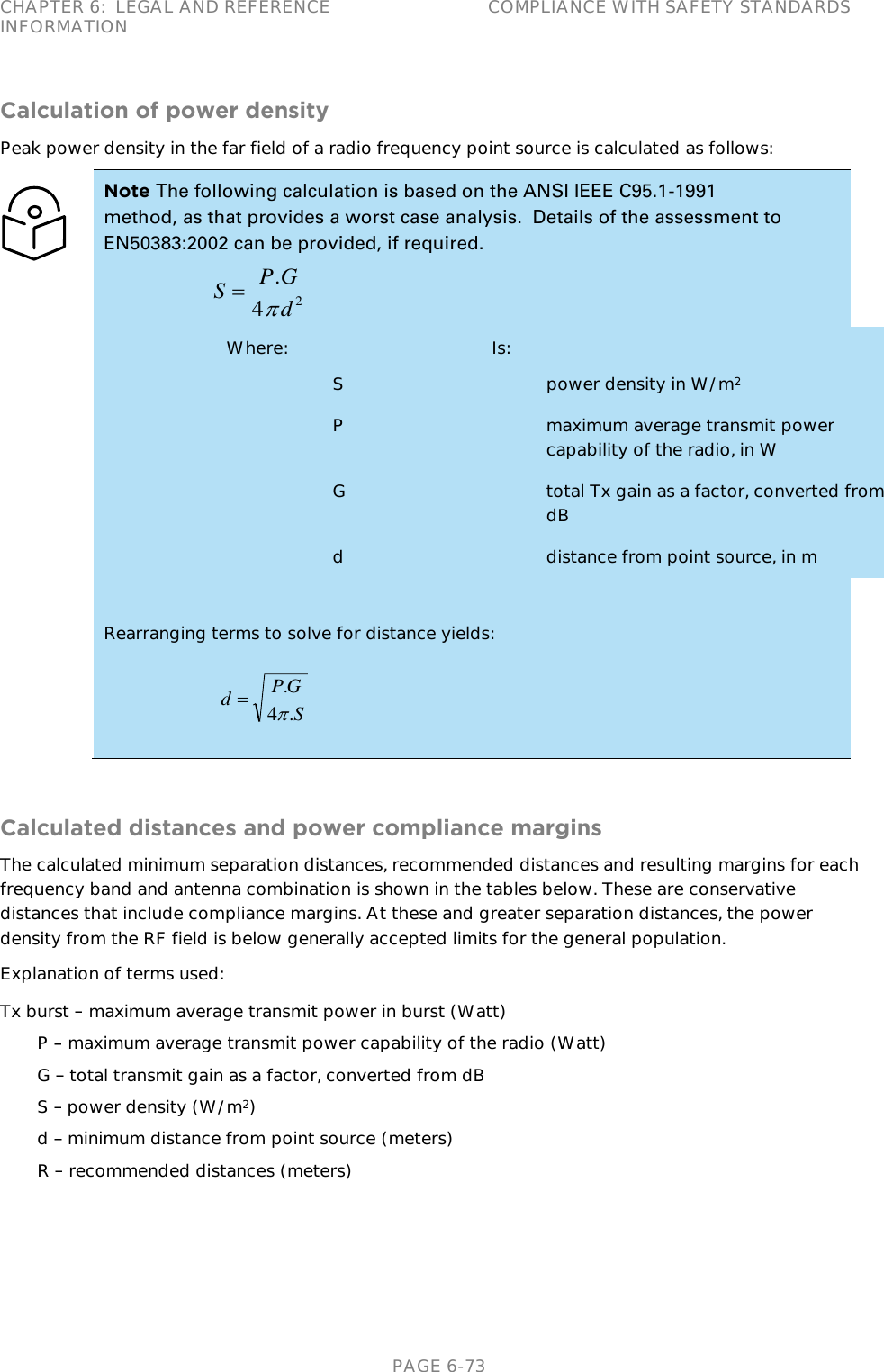 CHAPTER 6:  LEGAL AND REFERENCE INFORMATION COMPLIANCE WITH SAFETY STANDARDS   PAGE 6-73 Calculation of power density Peak power density in the far field of a radio frequency point source is calculated as follows:  Note The following calculation is based on the ANSI IEEE C95.1-1991 method, as that provides a worst case analysis.  Details of the assessment to EN50383:2002 can be provided, if required.    Where:  Is:   S  power density in W/m2  P  maximum average transmit power capability of the radio, in W  G  total Tx gain as a factor, converted from dB  d  distance from point source, in m  Rearranging terms to solve for distance yields:     Calculated distances and power compliance margins The calculated minimum separation distances, recommended distances and resulting margins for each frequency band and antenna combination is shown in the tables below. These are conservative distances that include compliance margins. At these and greater separation distances, the power density from the RF field is below generally accepted limits for the general population. Explanation of terms used: Tx burst   maximum average transmit power in burst (Watt) P   maximum average transmit power capability of the radio (Watt) G   total transmit gain as a factor, converted from dB S   power density (W/m2) d   minimum distance from point source (meters) R   recommended distances (meters)    24.dGPSSGPd.4.