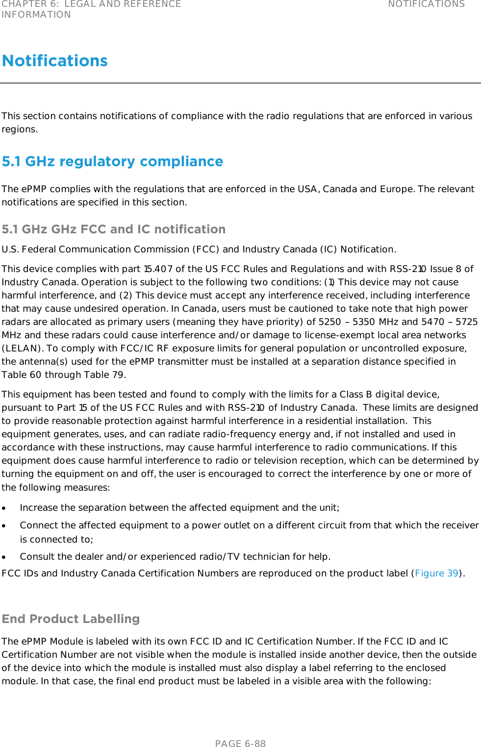 CHAPTER 6:  LEGAL AND REFERENCE INFORMATION NOTIFICATIONS   PAGE 6-88 Notifications This section contains notifications of compliance with the radio regulations that are enforced in various regions. 5.1 GHz regulatory compliance The ePMP complies with the regulations that are enforced in the USA, Canada and Europe. The relevant notifications are specified in this section. 5.1 GHz GHz FCC and IC notification U.S. Federal Communication Commission (FCC) and Industry Canada (IC) Notification. This device complies with part 15.407 of the US FCC Rules and Regulations and with RSS-210 Issue 8 of Industry Canada. Operation is subject to the following two conditions: (1) This device may not cause harmful interference, and (2) This device must accept any interference received, including interference that may cause undesired operation. In Canada, users must be cautioned to take note that high power radars are allocated as primary users (meaning they have priority) of 5250   5350 MHz and 5470   5725 MHz and these radars could cause interference and/or damage to license-exempt local area networks (LELAN). To comply with FCC/IC RF exposure limits for general population or uncontrolled exposure, the antenna(s) used for the ePMP transmitter must be installed at a separation distance specified in Table 60 through Table 79. This equipment has been tested and found to comply with the limits for a Class B digital device, pursuant to Part 15 of the US FCC Rules and with RSS-210 of Industry Canada.  These limits are designed to provide reasonable protection against harmful interference in a residential installation.  This equipment generates, uses, and can radiate radio-frequency energy and, if not installed and used in accordance with these instructions, may cause harmful interference to radio communications. If this equipment does cause harmful interference to radio or television reception, which can be determined by turning the equipment on and off, the user is encouraged to correct the interference by one or more of the following measures:  Increase the separation between the affected equipment and the unit;  Connect the affected equipment to a power outlet on a different circuit from that which the receiver is connected to;  Consult the dealer and/or experienced radio/TV technician for help. FCC IDs and Industry Canada Certification Numbers are reproduced on the product label (Figure 39).   End Product Labelling The ePMP Module is labeled with its own FCC ID and IC Certification Number. If the FCC ID and IC Certification Number are not visible when the module is installed inside another device, then the outside of the device into which the module is installed must also display a label referring to the enclosed module. In that case, the final end product must be labeled in a visible area with the following:  