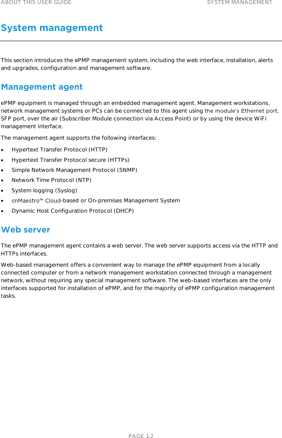 ABOUT THIS USER GUIDE SYSTEM MANAGEMENT   PAGE 1-2 System management   This section introduces the ePMP management system, including the web interface, installation, alerts and upgrades, configuration and management software. Management agent ePMP equipment is managed through an embedded management agent. Management workstations, network management systems or PCs can be connected to this agent using SFP port, over the air (Subscriber Module connection via Access Point) or by using the device WiFi management interface. The management agent supports the following interfaces:  Hypertext Transfer Protocol (HTTP)  Hypertext Transfer Protocol secure (HTTPs)  Simple Network Management Protocol (SNMP)  Network Time Protocol (NTP)  System logging (Syslog)  -based or On-premises Management System   Dynamic Host Configuration Protocol (DHCP) Web server The ePMP management agent contains a web server. The web server supports access via the HTTP and HTTPs interfaces. Web-based management offers a convenient way to manage the ePMP equipment from a locally connected computer or from a network management workstation connected through a management network, without requiring any special management software. The web-based interfaces are the only interfaces supported for installation of ePMP, and for the majority of ePMP configuration management tasks. 