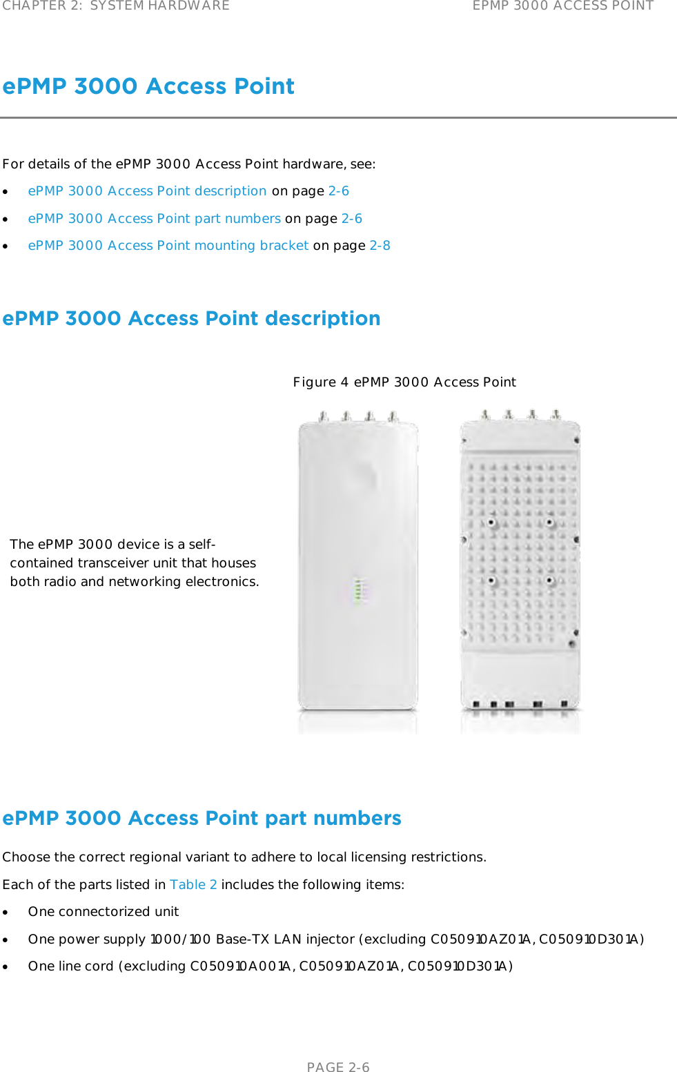 CHAPTER 2:  SYSTEM HARDWARE EPMP 3000 ACCESS POINT   PAGE 2-6 ePMP 3000 Access Point For details of the ePMP 3000 Access Point hardware, see:  ePMP 3000 Access Point description on page 2-6  ePMP 3000 Access Point part numbers on page 2-6  ePMP 3000 Access Point mounting bracket on page 2-8  ePMP 3000 Access Point description The ePMP 3000 device is a self-contained transceiver unit that houses both radio and networking electronics.  Figure 4 ePMP 3000 Access Point   ePMP 3000 Access Point part numbers Choose the correct regional variant to adhere to local licensing restrictions. Each of the parts listed in Table 2 includes the following items:  One connectorized unit  One power supply 1000/100 Base-TX LAN injector (excluding C050910AZ01A, C050910D301A)  One line cord (excluding C050910A001A, C050910AZ01A, C050910D301A) 