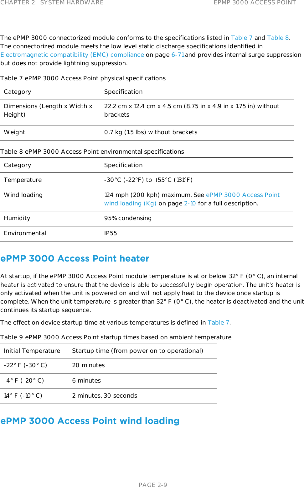 CHAPTER 2:  SYSTEM HARDWARE EPMP 3000 ACCESS POINT   PAGE 2-9 The ePMP 3000 connectorized module conforms to the specifications listed in Table 7 and Table 8. The connectorized module meets the low level static discharge specifications identified in Electromagnetic compatibility (EMC) compliance on page 6-71 and provides internal surge suppression but does not provide lightning suppression. Table 7 ePMP 3000 Access Point physical specifications Category Specification Dimensions (Length x Width x Height) 22.2 cm x 12.4 cm x 4.5 cm (8.75 in x 4.9 in x 1.75 in) without brackets  Weight  0.7 kg (1.5 lbs) without brackets Table 8 ePMP 3000 Access Point environmental specifications Category Specification Temperature  -30°C (-22°F) to +55°C (131°F) Wind loading  124 mph (200 kph) maximum. See ePMP 3000 Access Point wind loading (Kg) on page 2-10 for a full description. Humidity  95% condensing Environmental IP55 ePMP 3000 Access Point heater At startup, if the ePMP 3000 Access Point module temperature is at or below 32° F (0° C), an internal only activated when the unit is powered on and will not apply heat to the device once startup is complete. When the unit temperature is greater than 32° F (0° C), the heater is deactivated and the unit continues its startup sequence. The effect on device startup time at various temperatures is defined in Table 7. Table 9 ePMP 3000 Access Point startup times based on ambient temperature Initial Temperature Startup time (from power on to operational) -22° F (-30° C) 20 minutes -4° F (-20° C) 6 minutes 14° F (-10° C) 2 minutes, 30 seconds ePMP 3000 Access Point wind loading 