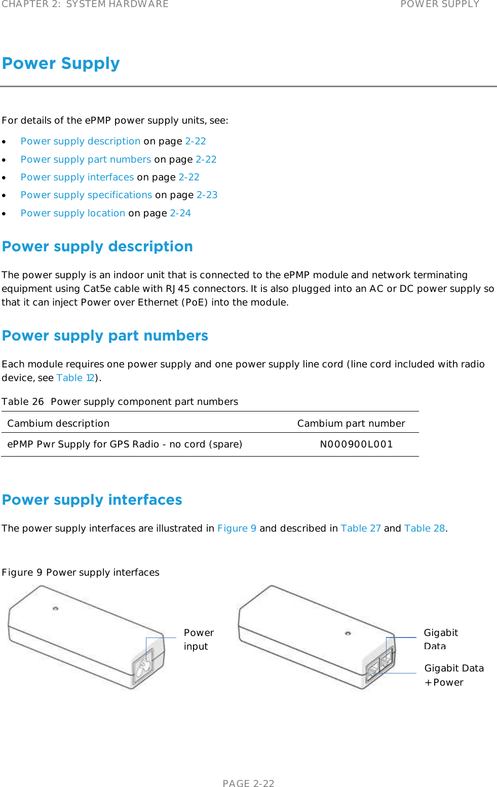 CHAPTER 2:  SYSTEM HARDWARE POWER SUPPLY   PAGE 2-22 Power Supply For details of the ePMP power supply units, see:  Power supply description on page 2-22  Power supply part numbers on page 2-22  Power supply interfaces on page 2-22  Power supply specifications on page 2-23  Power supply location on page 2-24 Power supply description The power supply is an indoor unit that is connected to the ePMP module and network terminating equipment using Cat5e cable with RJ45 connectors. It is also plugged into an AC or DC power supply so that it can inject Power over Ethernet (PoE) into the module.  Power supply part numbers Each module requires one power supply and one power supply line cord (line cord included with radio device, see Table 12).  Table 26  Power supply component part numbers Cambium description Cambium part number ePMP Pwr Supply for GPS Radio - no cord (spare) N000900L001  Power supply interfaces The power supply interfaces are illustrated in Figure 9 and described in Table 27 and Table 28.  Figure 9 Power supply interfaces    Gigabit Data Gigabit Data + Power Power input 