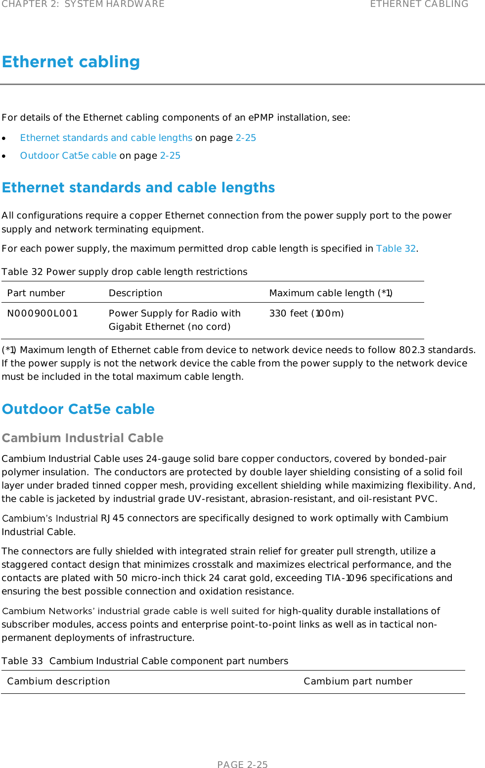 CHAPTER 2:  SYSTEM HARDWARE ETHERNET CABLING   PAGE 2-25 Ethernet cabling For details of the Ethernet cabling components of an ePMP installation, see:  Ethernet standards and cable lengths on page 2-25  Outdoor Cat5e cable on page 2-25 Ethernet standards and cable lengths All configurations require a copper Ethernet connection from the power supply port to the power supply and network terminating equipment.  For each power supply, the maximum permitted drop cable length is specified in Table 32. Table 32 Power supply drop cable length restrictions Part number Description Maximum cable length (*1) N000900L001 Power Supply for Radio with Gigabit Ethernet (no cord) 330 feet (100m) (*1) Maximum length of Ethernet cable from device to network device needs to follow 802.3 standards.  If the power supply is not the network device the cable from the power supply to the network device must be included in the total maximum cable length. Outdoor Cat5e cable Cambium Industrial Cable Cambium Industrial Cable uses 24-gauge solid bare copper conductors, covered by bonded-pair polymer insulation.  The conductors are protected by double layer shielding consisting of a solid foil layer under braded tinned copper mesh, providing excellent shielding while maximizing flexibility. And, the cable is jacketed by industrial grade UV-resistant, abrasion-resistant, and oil-resistant PVC. RJ45 connectors are specifically designed to work optimally with Cambium Industrial Cable.   The connectors are fully shielded with integrated strain relief for greater pull strength, utilize a staggered contact design that minimizes crosstalk and maximizes electrical performance, and the contacts are plated with 50 micro-inch thick 24 carat gold, exceeding TIA-1096 specifications and ensuring the best possible connection and oxidation resistance. igh-quality durable installations of subscriber modules, access points and enterprise point-to-point links as well as in tactical non-permanent deployments of infrastructure.   Table 33  Cambium Industrial Cable component part numbers Cambium description Cambium part number 