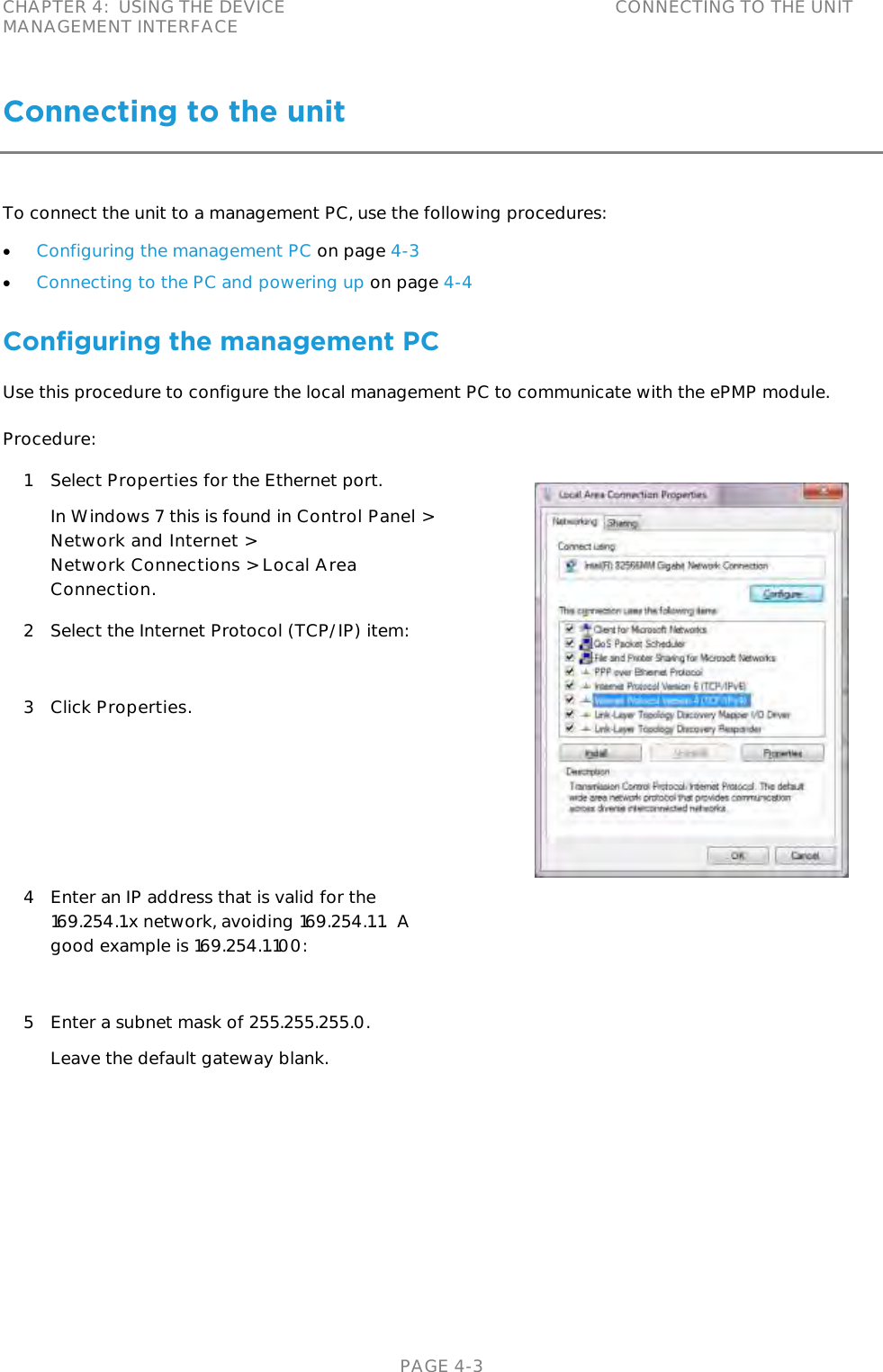 CHAPTER 4:  USING THE DEVICE MANAGEMENT INTERFACE CONNECTING TO THE UNIT   PAGE 4-3 Connecting to the unit To connect the unit to a management PC, use the following procedures:  Configuring the management PC on page 4-3  Connecting to the PC and powering up on page 4-4 Configuring the management PC Use this procedure to configure the local management PC to communicate with the ePMP module. Procedure: 1 Select Properties for the Ethernet port. In Windows 7 this is found in Control Panel &gt; Network and Internet &gt;  Network Connections &gt; Local Area Connection.  2 Select the Internet Protocol (TCP/IP) item:  3 Click Properties. 4 Enter an IP address that is valid for the 169.254.1.x network, avoiding 169.254.1.1.  A good example is 169.254.1.100:  5 Enter a subnet mask of 255.255.255.0. Leave the default gateway blank. 