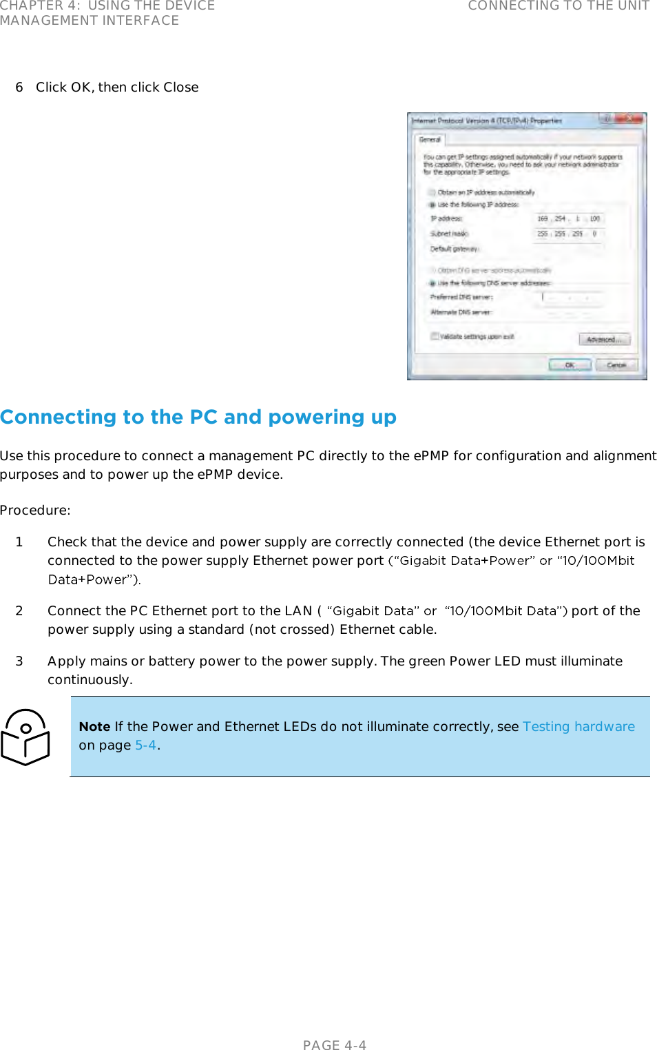 CHAPTER 4:  USING THE DEVICE MANAGEMENT INTERFACE CONNECTING TO THE UNIT   PAGE 4-4 6 Click OK, then click Close  Connecting to the PC and powering up Use this procedure to connect a management PC directly to the ePMP for configuration and alignment purposes and to power up the ePMP device. Procedure: 1 Check that the device and power supply are correctly connected (the device Ethernet port is connected to the power supply Ethernet power port  2 Connect the PC Ethernet port to the LAN (     port of the power supply using a standard (not crossed) Ethernet cable. 3 Apply mains or battery power to the power supply. The green Power LED must illuminate continuously.  Note If the Power and Ethernet LEDs do not illuminate correctly, see Testing hardware on page 5-4.  