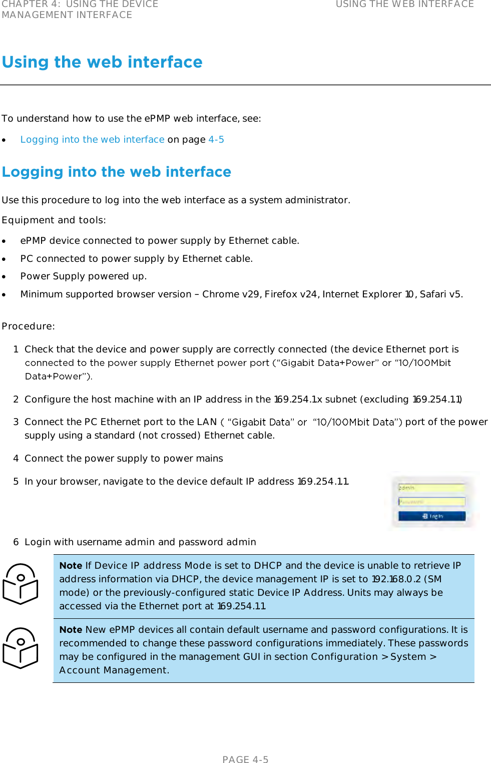 CHAPTER 4:  USING THE DEVICE MANAGEMENT INTERFACE USING THE WEB INTERFACE   PAGE 4-5 Using the web interface To understand how to use the ePMP web interface, see:  Logging into the web interface on page 4-5  Logging into the web interface Use this procedure to log into the web interface as a system administrator. Equipment and tools:  ePMP device connected to power supply by Ethernet cable.  PC connected to power supply by Ethernet cable.  Power Supply powered up.  Minimum supported browser version   Chrome v29, Firefox v24, Internet Explorer 10, Safari v5.  Procedure: 1 Check that the device and power supply are correctly connected (the device Ethernet port is  2 Configure the host machine with an IP address in the 169.254.1.x subnet (excluding 169.254.1.1) 3 Connect the PC Ethernet port to the LAN  port of the power supply using a standard (not crossed) Ethernet cable. 4 Connect the power supply to power mains 5 In your browser, navigate to the device default IP address 169.254.1.1.  6 Login with username admin and password admin  Note If Device IP address Mode is set to DHCP and the device is unable to retrieve IP address information via DHCP, the device management IP is set to 192.168.0.2 (SM mode) or the previously-configured static Device IP Address. Units may always be accessed via the Ethernet port at 169.254.1.1.  Note New ePMP devices all contain default username and password configurations. It is recommended to change these password configurations immediately. These passwords may be configured in the management GUI in section Configuration &gt; System &gt; Account Management.  