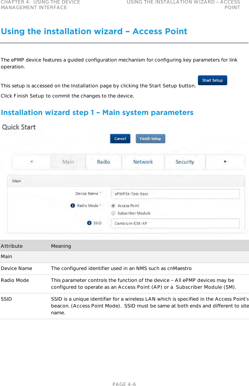 CHAPTER 4:  USING THE DEVICE MANAGEMENT INTERFACE USING THE INSTALLATION WIZARD   ACCESS POINT   PAGE 4-6 Using the installation wizard – Access Point The ePMP device features a guided configuration mechanism for configuring key parameters for link operation. This setup is accessed on the Installation page by clicking the Start Setup button.  Click Finish Setup to commit the changes to the device. Installation wizard step 1 – Main system parameters  Attribute Meaning Main Device Name The configured identifier used in an NMS such as cnMaestro Radio Mode This parameter controls the function of the device   All ePMP devices may be configured to operate as an Access Point (AP) or a  Subscriber Module (SM). SSID SSID is a unique identifier for a wireless LAN which is specified in the Access Pointbeacon. (Access Point Mode).  SSID must be same at both ends and different to site name. 