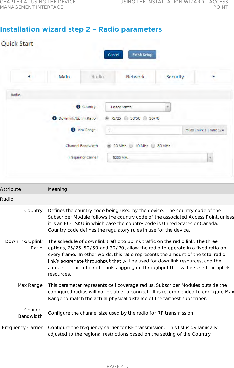 CHAPTER 4:  USING THE DEVICE MANAGEMENT INTERFACE USING THE INSTALLATION WIZARD   ACCESS POINT   PAGE 4-7 Installation wizard step 2 – Radio parameters  Attribute Meaning Radio Country Defines the country code being used by the device.  The country code of the Subscriber Module follows the country code of the associated Access Point, unless it is an FCC SKU in which case the country code is United States or Canada.  Country code defines the regulatory rules in use for the device. Downlink/Uplink Ratio The schedule of downlink traffic to uplink traffic on the radio link. The three options, 75/25, 50/50 and 30/70, allow the radio to operate in a fixed ratio on every frame.  In other words, this ratio represents the amount of the total radio ill be used for downlink resources, and the resources. Max Range This parameter represents cell coverage radius. Subscriber Modules outside the configured radius will not be able to connect.  It is recommended to configure Max Range to match the actual physical distance of the farthest subscriber. Channel Bandwidth Configure the channel size used by the radio for RF transmission.  Frequency Carrier Configure the frequency carrier for RF transmission.  This list is dynamically adjusted to the regional restrictions based on the setting of the Country 