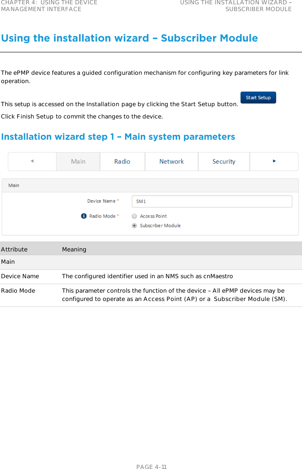 CHAPTER 4:  USING THE DEVICE MANAGEMENT INTERFACE USING THE INSTALLATION WIZARD   SUBSCRIBER MODULE   PAGE 4-11 Using the installation wizard – Subscriber Module The ePMP device features a guided configuration mechanism for configuring key parameters for link operation. This setup is accessed on the Installation page by clicking the Start Setup button.  Click Finish Setup to commit the changes to the device. Installation wizard step 1 – Main system parameters  Attribute Meaning Main Device Name The configured identifier used in an NMS such as cnMaestro Radio Mode This parameter controls the function of the device   All ePMP devices may be configured to operate as an Access Point (AP) or a  Subscriber Module (SM). 