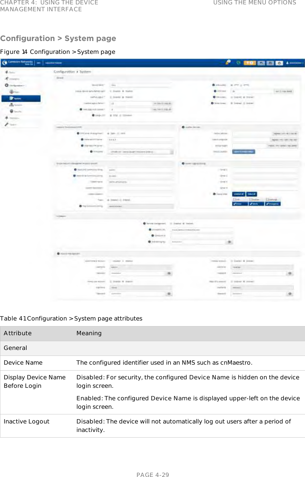 CHAPTER 4:  USING THE DEVICE MANAGEMENT INTERFACE USING THE MENU OPTIONS   PAGE 4-29 Configuration &gt; System page Figure 14 Configuration &gt; System page   Table 41 Configuration &gt; System page attributes Attribute Meaning General  Device Name The configured identifier used in an NMS such as cnMaestro. Display Device Name Before Login Disabled: For security, the configured Device Name is hidden on the device login screen. Enabled: The configured Device Name is displayed upper-left on the device login screen. Inactive Logout Disabled: The device will not automatically log out users after a period of inactivity. 