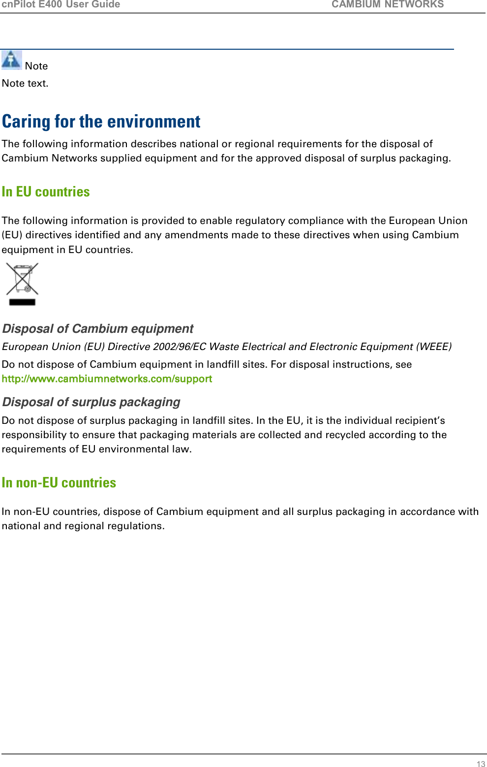cnPilot E400 User Guide           CAMBIUM NETWORKS   13  Note Note text.  Caring for the environment The following information describes national or regional requirements for the disposal of Cambium Networks supplied equipment and for the approved disposal of surplus packaging. In EU countries The following information is provided to enable regulatory compliance with the European Union (EU) directives identified and any amendments made to these directives when using Cambium equipment in EU countries.  Disposal of Cambium equipment European Union (EU) Directive 2002/96/EC Waste Electrical and Electronic Equipment (WEEE) Do not dispose of Cambium equipment in landfill sites. For disposal instructions, see http://www.cambiumnetworks.com/support Disposal of surplus packaging Do not dispose of surplus packaging in landfill sites. In the EU, it is the individual recipient’s responsibility to ensure that packaging materials are collected and recycled according to the requirements of EU environmental law. In non-EU countries In non-EU countries, dispose of Cambium equipment and all surplus packaging in accordance with national and regional regulations.   
