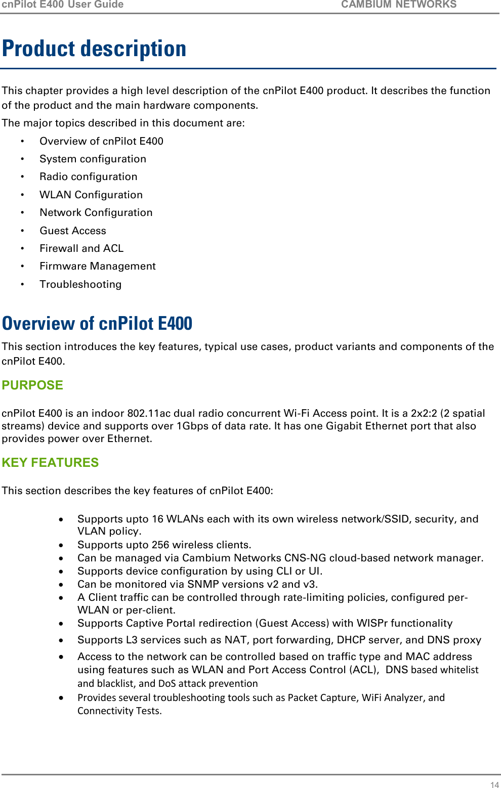 cnPilot E400 User Guide           CAMBIUM NETWORKS   14 Product description This chapter provides a high level description of the cnPilot E400 product. It describes the function of the product and the main hardware components. The major topics described in this document are: •  Overview of cnPilot E400 •  System configuration •  Radio configuration •  WLAN Configuration •  Network Configuration •  Guest Access •  Firewall and ACL •  Firmware Management •  Troubleshooting  Overview of cnPilot E400 This section introduces the key features, typical use cases, product variants and components of the cnPilot E400. PURPOSE  cnPilot E400 is an indoor 802.11ac dual radio concurrent Wi-Fi Access point. It is a 2x2:2 (2 spatial streams) device and supports over 1Gbps of data rate. It has one Gigabit Ethernet port that also provides power over Ethernet. KEY FEATURES  This section describes the key features of cnPilot E400:  Supports upto 16 WLANs each with its own wireless network/SSID, security, and VLAN policy.  Supports upto 256 wireless clients.  Can be managed via Cambium Networks CNS-NG cloud-based network manager.  Supports device configuration by using CLI or UI.  Can be monitored via SNMP versions v2 and v3.  A Client traffic can be controlled through rate-limiting policies, configured per-WLAN or per-client.  Supports Captive Portal redirection (Guest Access) with WISPr functionality  Supports L3 services such as NAT, port forwarding, DHCP server, and DNS proxy  Access to the network can be controlled based on traffic type and MAC address using features such as WLAN and Port Access Control (ACL),  DNS based whitelist and blacklist, and DoS attack prevention  Provides several troubleshooting tools such as Packet Capture, WiFi Analyzer, and Connectivity Tests. 